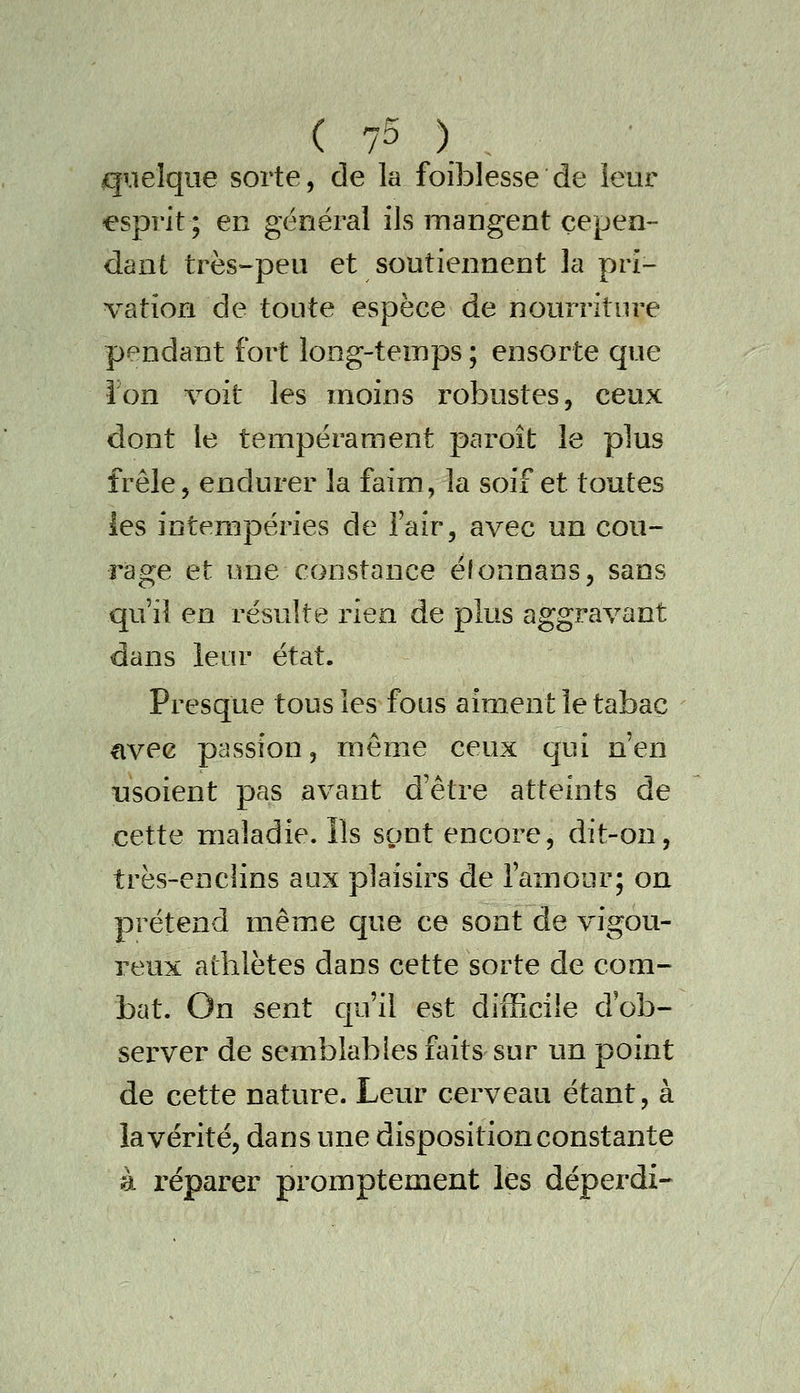 quelque sorte, de la foiblesse de leur esprit ; en général ils mangent cepen- dant très-peu et soutiennent la pri- vation de toute espèce de nourriture pendant fort long-temps ; ensorte que ion %^oit les moins robustes, ceux dont le tempérament paroît le plus frêle, endurer la faim, la soif et toutes les intempéries de l'air, avec un cou- rage et une constance éfonnaos, sans qu'il en résulte rien de plus aggravant dans leur état. Presque tous les fous aiment le tabac «ivee passion, même ceux qui n'en tisoient pas avant d'être atteints de cette maladie. Ils sont encore, dit-on, très-enclins aux plaisirs de l'amour; on prétend même que ce sont de vigou- reux athlètes dans cette sorte de com- bat. On sent qu'il est difficile d'ob- server de semblables faits sur un point de cette nature. Leur cerveau étant, à la vérité, dans une disposition constante à réparer promptement les déperdi-