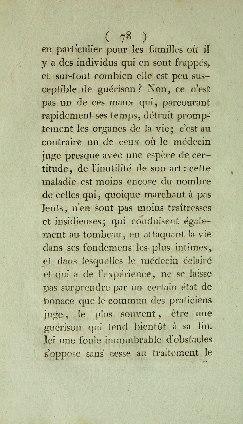 en particulier pour les familles où' iï y a des individus qui en sont frappés, et sur-tout combien elle est peu sus- ceptible de guérison ? Non, ce n'est pas un de ces maux qui, parcourant rapidement ses temps, détruit promp- tement les organes de la vie; c'est au contraire un de ceux où le médecin juge presque avec une espèce de cer- titude, de finutilité de son art: cette maladie est moins encore du nombre de celles qui, quoique marchant à pas lents 5 nen sont pas moins traîtresses et insidieuses; qui conduisent égale- ment au tombeau, en attaquant la vie clans ses fondemens les plus intimes, et dans lesquelles le médecin éclairé et c]ui a de fe^^périence, ne se laisse pas surprendre par un certain état de bonace que le commun des praticiens joge, le plus souvent, être une guérison qui tend bientôt à sa fin. Ici une foule innombrable dobstacles s oppose sans cesse au traitement le