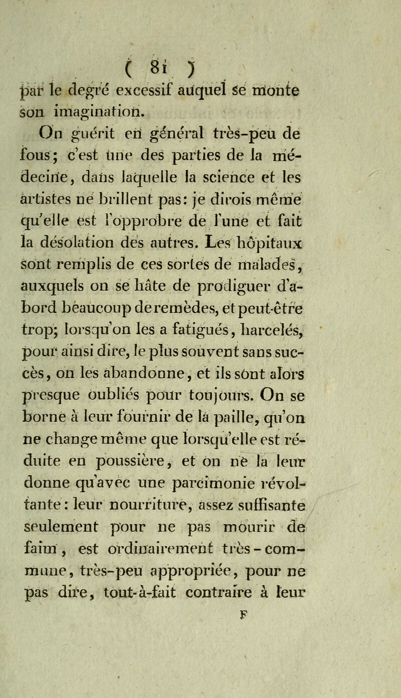 par le degré excessif auquel Se irîonte son imagination. On guérit eii général très-peu de fous; c'est tirie des parties de la mé- decirie, dans laquelle la science et les artistes né brillent pas: je dirois mênie quelle est fopprobre de runë et fait la désolation des autres. Les hôpitaux sont remplis de ces sortes de Hialades, auxquels on se hâte de prodiguer d'a- bord beaucoup de remèdes, et peut-être trop; lorsqu'on les a fatigues, harcelée, pour ainsi dire, le plus souvent sans suc- cès, on les abandonne, et ils sont alors presque oubliés pour toujours. On se borne à leur fournir de là paille, qu'on ne change même que lorsqu'elle est ré- duite en poussière j et on ne la leur donne qu'avec une parcimonie révol- tante : leur nourriture, assez suffisante seulement pour ne pas mourir de faim, est ordinairement très-com- niune, très-peu appropriée, pour ne pas dire, tout-à-fait contraire à leur F