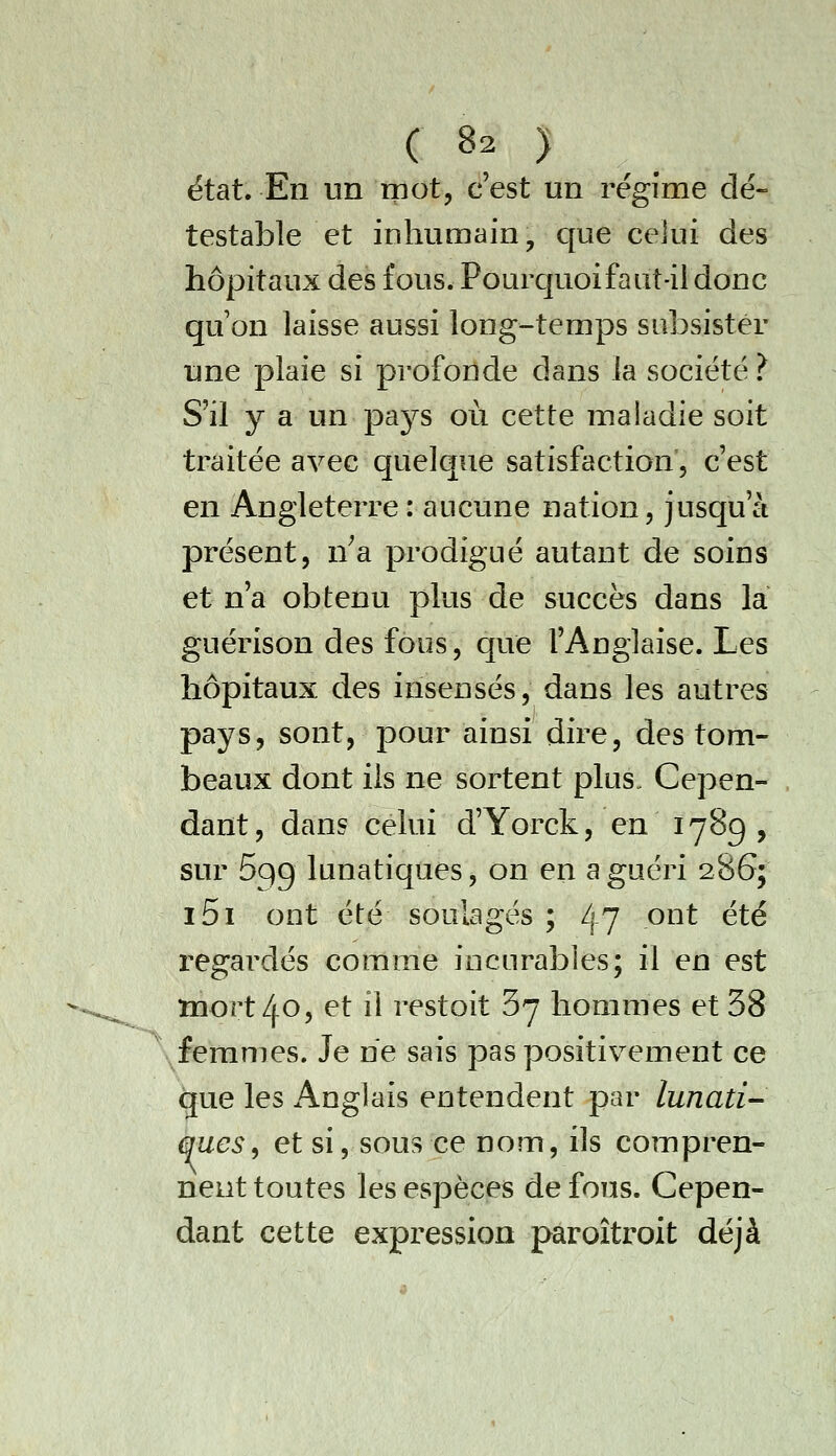 état. En un mot, c'est un régime dé- testable et inhumain, que celui des hôpitaux des fous. Pourquoi faut-il donc qu on laisse aussi long-temps subsister une plaie si profonde dans la société.^ S'il y a un pays où cette maladie soit traitée avec quelque satisfaction', c'est en Angleterre : aucune nation, jusqu'à présent, n^a prodigué autant de soins et n'a obtenu pkis de succès dans la guérison des fous, que l'Anglaise. Les hôpitaux des insensés, dans les autres pays, sont, pour ainsi dire, des tom- beaux dont ils ne sortent plus. Cepen- dant, dans celui d'Yorck, en 1789, sur 699 lunatiques, on en a guéri 286; i5i ont été soulagés ; 47 ont été regardés comme incurables; il en est mort 40, et il restoit 37 hommes et 38 femmes. Je ne sais pas positivement ce que les Anglais entendent par lunati- ques^ et si, sous ce nom, ils compren- nent toutes les espèces de fous. Cepen- dant cette expression paroîtroit déjà