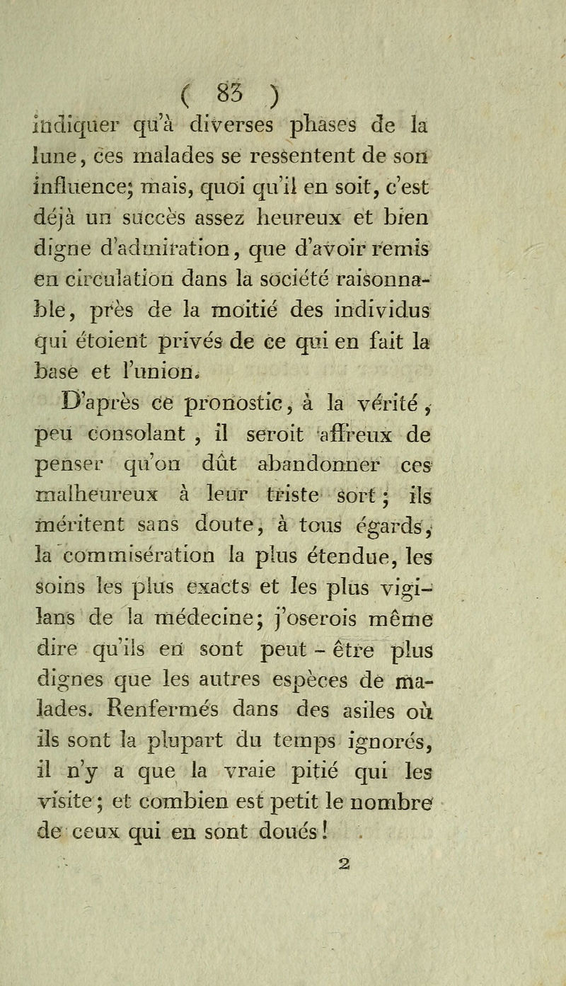 indiquer qu'à diverses pîiases de la lune, ces malades se ressentent de sort influence; mais, quoi qu'il en soit, c'est déjà un succès assez heureux et bien digne d'admiration, que d'avoir remis en circulation dans la société raisonna- ble, près de la moitié des individus qui étoierït privés de ce qui en fait la basé et l'union- D'après ce pronostic, à la vérité, peu consolant , il seroit affreux de penser qu'on dût abandonner ces- ïïialheureux à leur triste Sort ; ils méritent sans doute, à tous égards y la commisération la plus étendue, les soins les plus exacts et les plus vigi- lans de la médecine; j'oserois mêrïiê dire qu'ils en sont peut -- être plus dignes que les autres espèces dé ma- lades. Renfermés dans des asiles oii ils sont la plupart du temps ignorés, il n'y a que la vraie pitié qui les visite ; et combien est petit le nombre de ceux qui en sont doués! 2