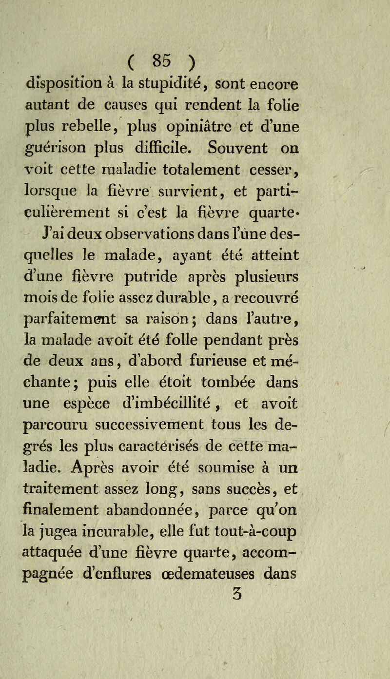 disposition à la stupidité, sont encore autant de causes qui rendent la folie plus rebelle, plus opiniâtre et d'une guérison plus difficile. Souvent on voit cette maladie totalement cesser, lorsque la fièvre survient, et parti- culièrement si c'est la fièvre quarte- J ai deux observations dans l'une des- quelles le malade, ayant été atteint d'une fièvre putride après plusieurs mois de folie assez durable, a recouvré parfaitement sa raison; dans l'autre, la malade avoit été folle pendant près de deux ans, d'abord furieuse et mé- chante; puis elle étoit tombée dans une espèce d'imbécillité, et avoit parcouru successivement tous les de- grés les plus caractérisés de cette ma- ladie. Après avoir été soumise à un traitement assez long, sans succès, et finalement abandonnée, parce qu'on la jugea incurable, elle fut tout-à-coup attaquée d'une fièvre quarte, accom- pagnée d'enflures œdémateuses dans