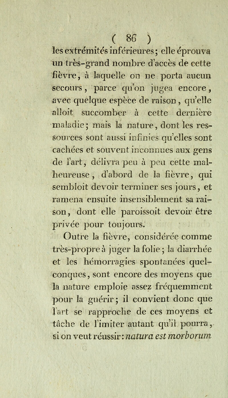 les extrémités inférieures ; elle éprouva un très-grand nombre d'accès de cette fièvre, à laquelle on ne porta aucun secours 5 parce cju'on jugea encore, avec quelque espèce de raison , qu'elle alîoit succomber à cette dernière maladie • mais la nature, dont les res- sources sont aussi infinies qu'elles sont cachées et souvent inconnues aux gens de l'art, délivra peu à peu cette mal- heureuse , d'abord de la fièvre, qui sembloit devoir terminer ses jours, et ramena ensuite insensiblement sa rai- son , dont elle paroissoit devoir être privée pour toujours. Outre la fièvre, considérée comme très-propre à juger la folie; la diarrhée et les hémorragies spontanées quel- concjues, sont encore des moyens que la nature emploie assez fréquemment pour la guérir; il convient donc que l'art se rapproche de ces moyens et tâche de l'imiter autant qu'il pourra 5 si on veut réussir : natura est morboruin