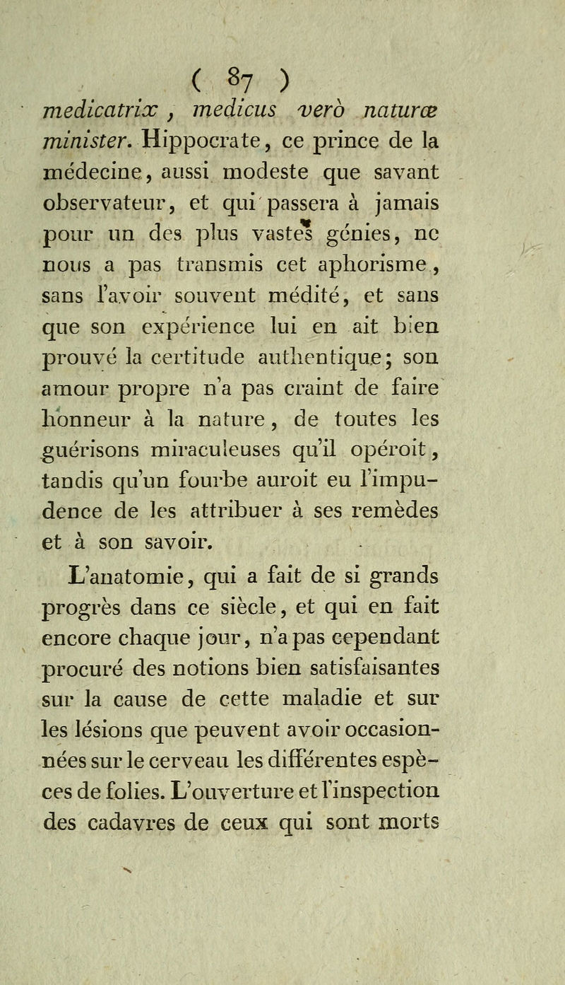 medicatrix, medîcus verb naturœ mZ/i/^r^r. Hippocrate, ce prince de la médecine, aussi modeste que savant observateur, et qui passera à jamais pour un des plus vastes génies, ne nous a pas transmis cet aphorisme , sans l'avoir souvent médité, et sans que son expérience lui en ait bien prouvé la certitude authentique; son amour propre n a pas craint de faire honneur à la nature, de toutes les guérisons miraculeuses qu'il opéroit, tandis qu'un fourbe auroit eu l'impu- dence de les attribuer à ses remèdes et à son savoir. L'anatomie, qui a fait de si grands progrès dans ce siècle, et qui en fait encore chaque jour, n'a pas cependant procuré des notions bien satisfaisantes sur la cause de cette maladie et sur les lésions que peuvent avoir occasion- nées sur le cerveau les différentes espè- ces de folies. L'ouverture et Vinspection des cadavres de ceux qui sont morts