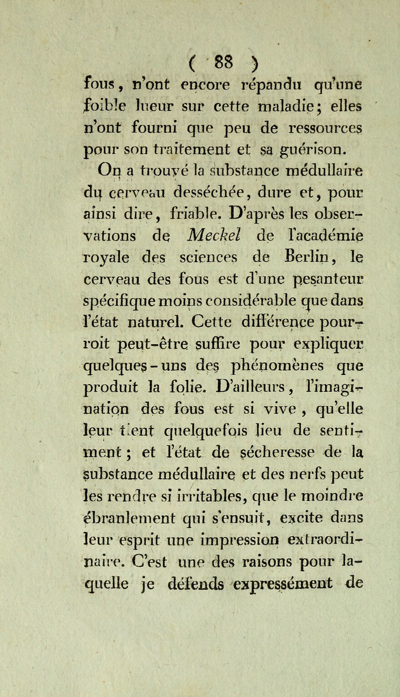 fous, n'ont encore répandu qu'une foible lueur sur cette maladie; elles n'ont fourni que peu de ressources pour son traitement et 3a guérisou. On a trpuyé la substance médullaire dvj^ Qervehxi desséchée, dure et, pour ainsi dire, friable. Daprès les obser- vations de Meckel de facadémie royale des sciences de Berlin, le cerveau des fous est d'une pesanteur spécifique moins considérable que dans fétat naturel. Cette différence pourr roit peut-être suffire pour expliquer quelques-uns des phénomènes que produit la folie. D'ailleurs, rimagir- natipn des fous est si vive , qu'elle leur tient c]uelquefQis lieu de senti- ment ; et fétat de sécheresse de U substance médullaire et des nerfs peut les rendre sî irritables, que le moindi-e ébranlement qui s'ensuit, excite dans leur esprit une impression extraordi- naire. C'est une des raisons pour la- quelle je défends expressément de