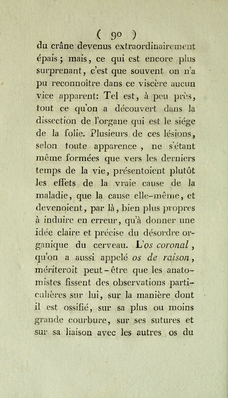 du crâne devenus extraordinairement épais ; mais, ce qui est encore plus surprenant, c'est que souvent on na pu reconnoître dans ce viscère aucun vice apparent: Tel est, à peu près, tout ce qu'on a découvert dans la dissection de l'organe qui est le siège de la folie. Plusieurs de ces lésions, selon toute apparence , ne s'étant même formées que vers les derniers temps de la vie, présentoient plutôt les efïèts de la vraie cause de la maladie, que la cause elle-même, et devenoient, par là, bien plus propres à induire en erreur, qu'à donner une idée claire et précise du désordre or- ganique du cerveau. L'os coronal , qu'on a aussi appelé os de raison, mériteroît peut-être que les anato- mistes fissent des observations parti- culières sur lui, sur la manière dont il est ossifié, sur sa plus ou moins grande courbure, sur ses sutures et sur sa liaison avec les autres os du