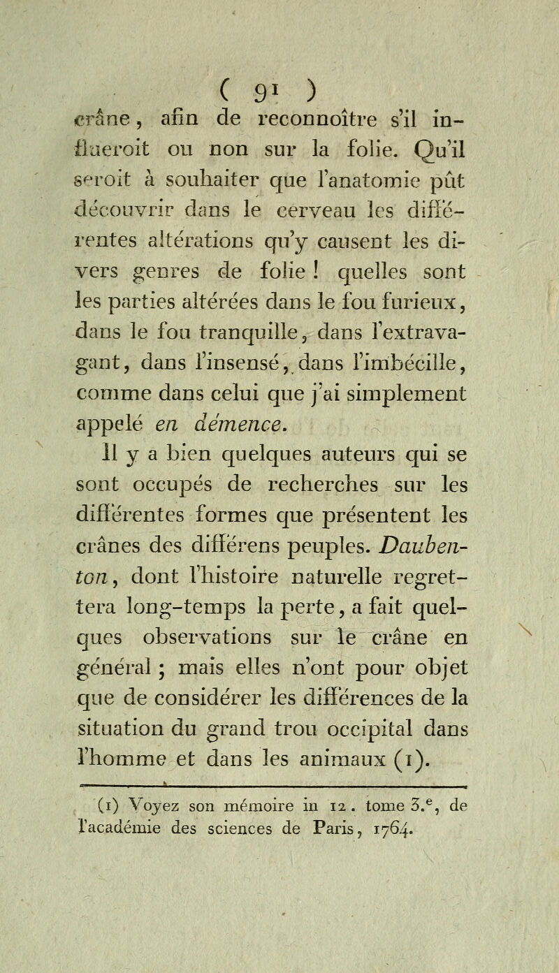 crâne, afin de reconnoître s'il in- flaeroit ou non sur la folie. Qu'il s«^roit à souhaiter que ranatomie pût découvrir dans le cerveau les diffé- rentes altérations qu'y causent les di- vers genres de folie ! quelles sont les parties altérées dans le fou furieux, dans le fou tranquille, dans l'extrava- gant, dans l'insensé, dans l'imbécille, comme dans celui que j'ai simplement appelé en démence. Il y a bien quelques auteurs qui se sont occupés de recherches sur les différentes formes que présentent les crânes des differens peuples. Dauben- toUj dont l'histoire naturelle regret- tera long-temps la perte, a fait quel- ques observations sur le crâne en général ; mais elles n'ont pour objet que de considérer les différences de la situation du grand trou occipital dans l'homme et dans les animaux (ï). (i) Voyez son mémoire in 12 . tome 3.^, de racadémie des sciences de Paris, 1764. \