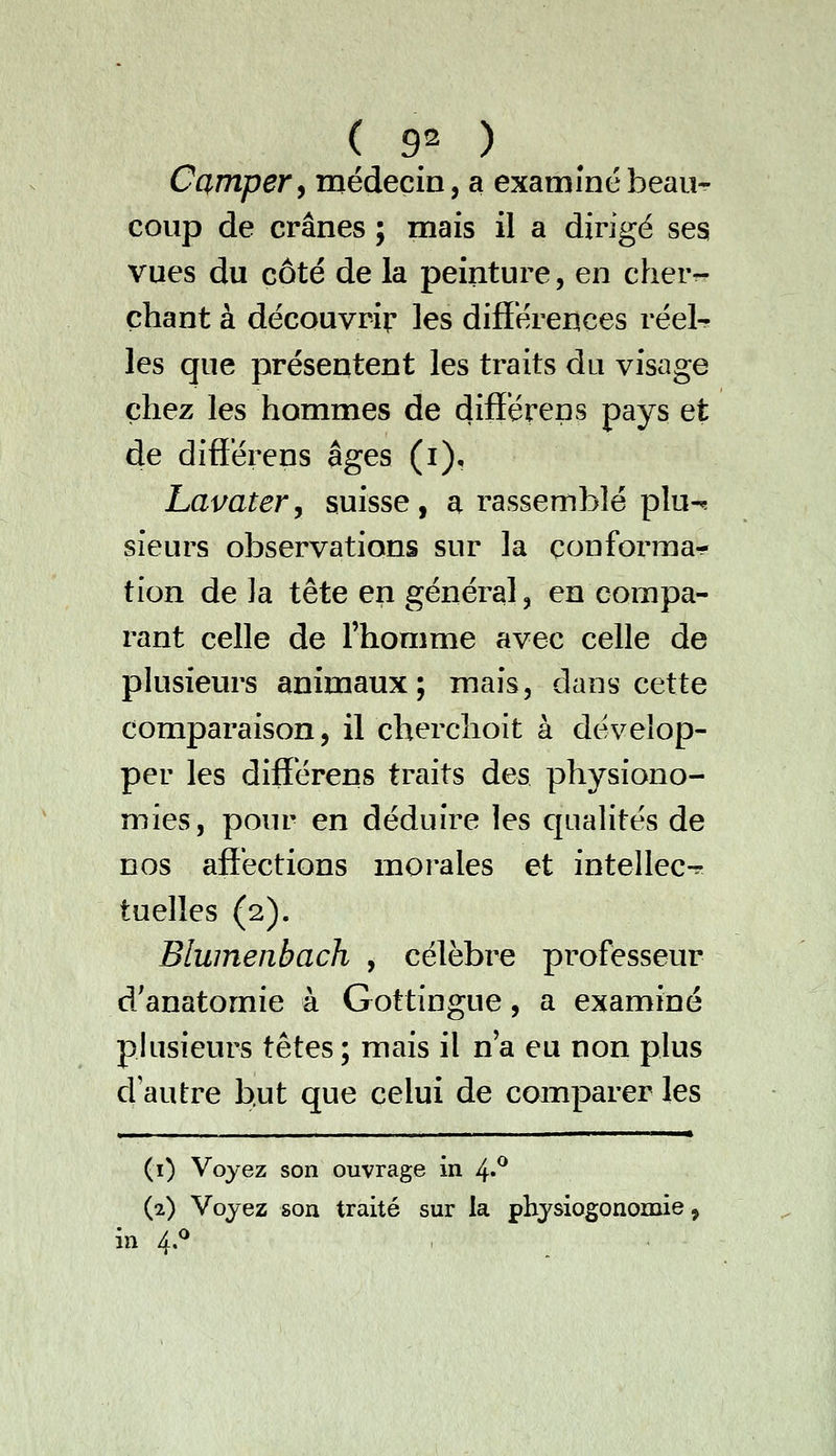 Camper^ médecin, a examiné beau- coup de crânes ; mais il a dirigé ses vues du côté de la peinture, en cherr- çhant à découvrir les différences réel^ les que présentent les traits du visage chez les hommes de différens pays et de différens âges (i), Lavater, suisse, a rassemblé plu-^ sieurs observations sur la conforma- tion delà tête en général, en compa- rant celle de l'homme avec celle de plusieurs animaux; mais, dans cette comparaison, il cherchoit à dévelop- per les différens traits des physiono- mies, pour en déduire les cjualités de nos affections morales et intellect tuelles (2). Blumenbach , célèbre professeur d/anatomie à Gottingue, a examiné pkisieurs têtes ; mais il n'a eu non plus d'autre but que celui de comparer les (i) Voyez son ouvrage in 4*^ (2) Voyez son traité sur la phjsiogonomie, in 4.^