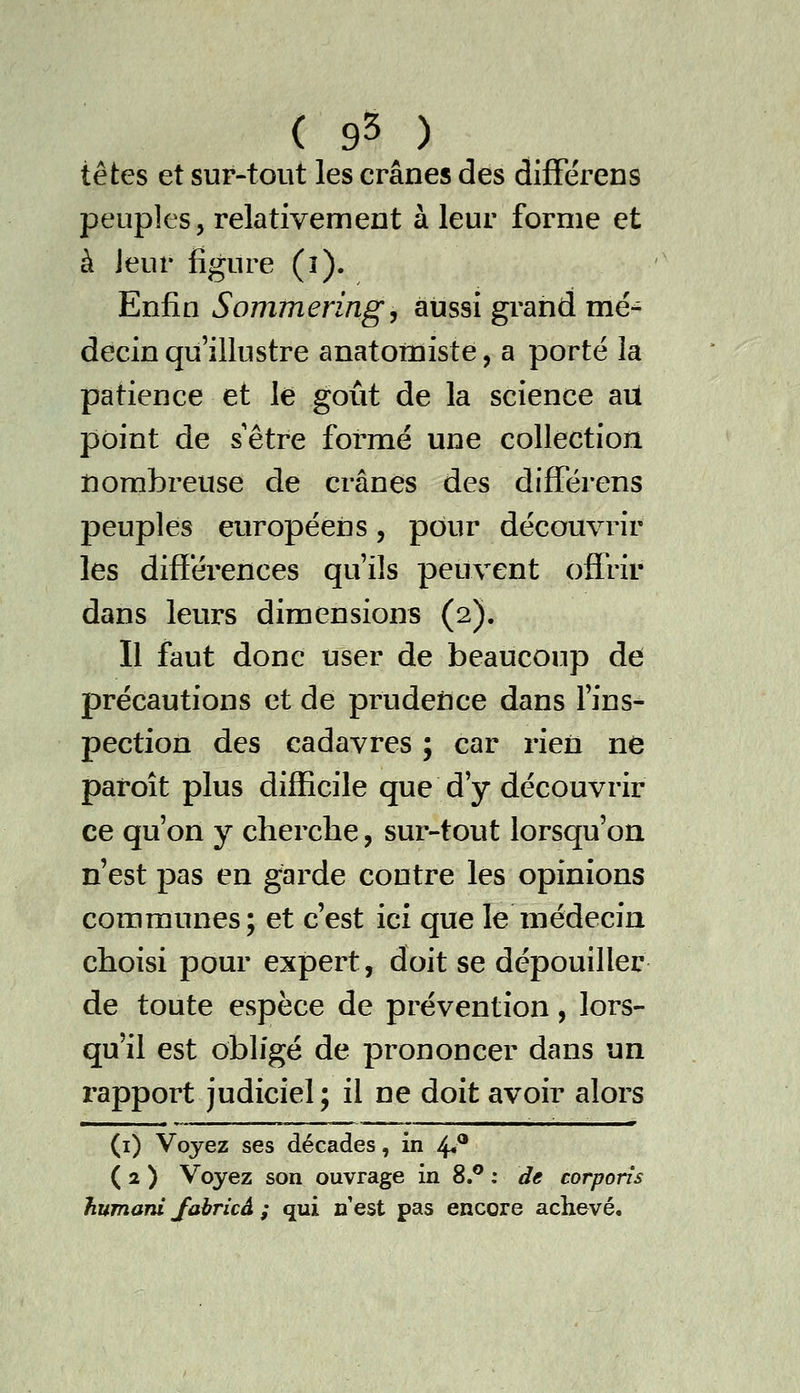 ( 9^ ) têtes et sur-tout les crânes des difFérens peuples, relativement à leur forme et à jeur figure (î). Enfin Sommeringy aussi grand mé- decin qu'illustre anatotniste, a porté la patience et le goût de la science aU point de sêtre formé une collection iiorabreuse de crânes des diflTérens peuplés européens, pour découvrir les difïéi'ences qu'ils peuvent offrir dans leurs dimensions (2). Il faut donc user de beaucoup de précautions et de prudefice dans l'ins- pection des cadavres ; car rien ne paroît plus difficile que d'y découvrir ce qu'on y cherche, sur-tout lorsqu'on n'est pas en garde contre les opinions communes; et c'est ici que le médecin choisi pour expert, doit se dépouiller de toute espèce de prévention, lors- qu'il est obligé de prononcer dans un rapport judiciel; il ne doit avoir alors (i) Voyez ses décades, in ^^ ( 2 ) Voyez son ouvrage in S,^ : de corporîs humani Jabricâ ; qui n'est pas encore achevé.