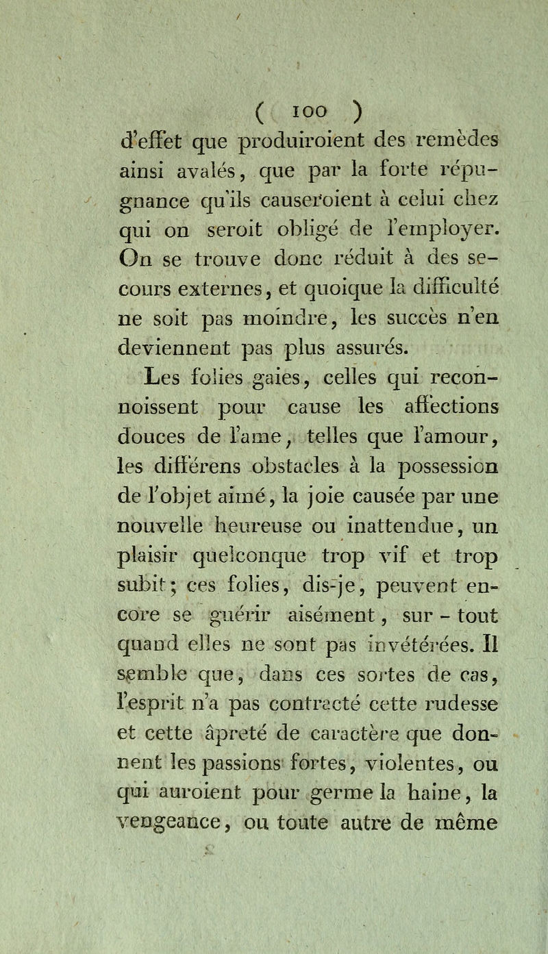 d'effet que produiroient des remèdes ainsi avalés, que par la forte répu- gnance qu ils causei'oient à celui chez qui on seroit obligé de l'employer. On se trouve donc réduit à des se- cours externes, et quoique la difficulté ne soit pas moindre, les succès nen deviennent pas plus assurés. Les folies gaies, celles qui recon- noissent pour cause les affections douces de l'ame^ telles que l'amour, les différens obstacles à la possession de Tobjet aimé, la joie causée par une nouvelle heureuse ou inattendue, un plaisir quelconque trop vif et trop subit; ces folies, dis-je, peuvent en- core se guérir aisément, sur - tout quand elles ne sont pas invétéi-ées. Il semble que, dans ces sortes de cas, l'esprit n'a pas contracté cette rudesse et cette âpreté de caractère que don- nent les passions fortes, violentes, ou qui auroient pour germe la haine, la vengeance, ou toute autre de même