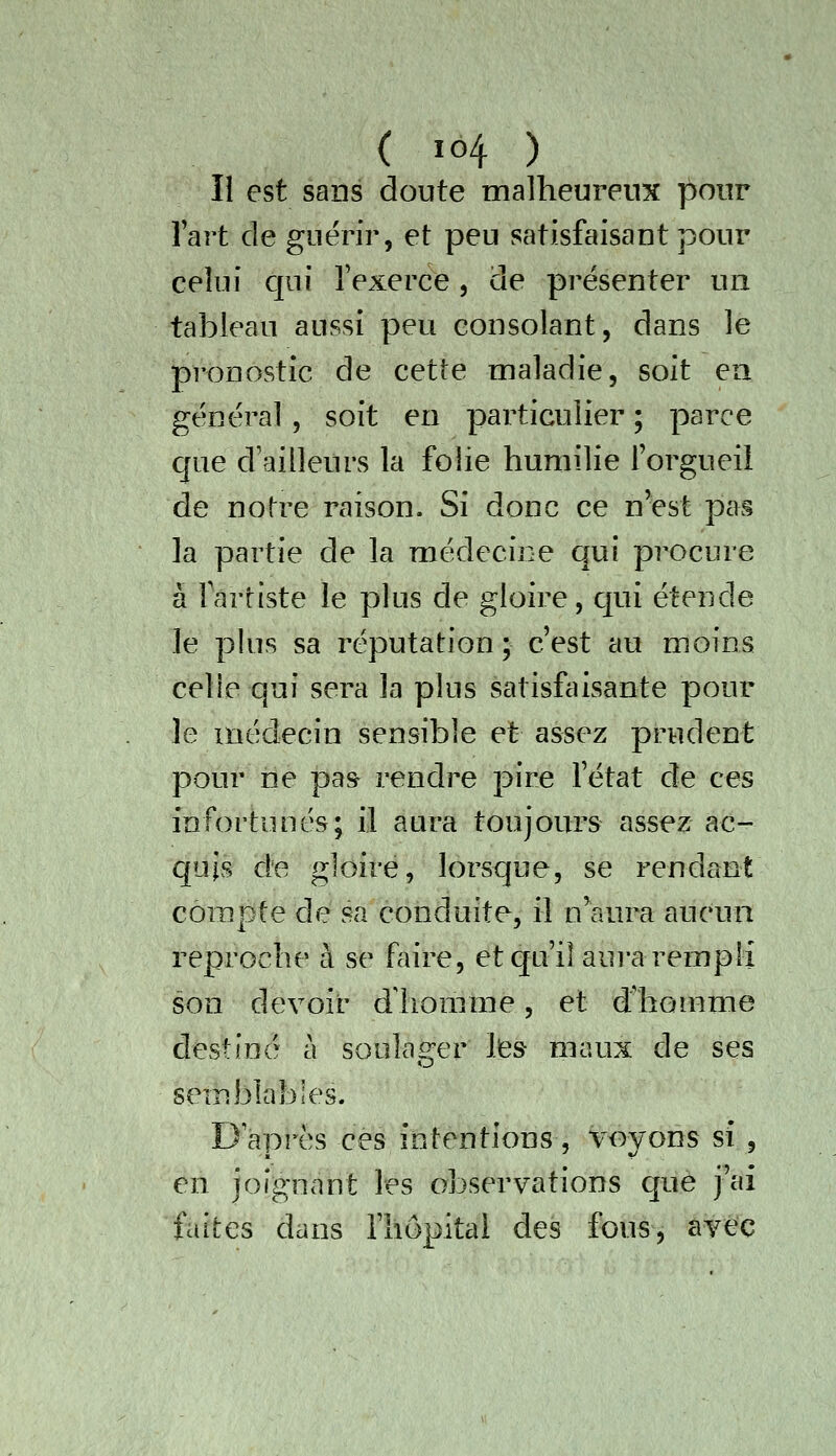 Il est sans doute malheureux pour Fart de guérir, et peu satisfaisant pour celui qui l'exerce, de présenter un tableau aussi peu consolant, dans le pronostic de cette maladie, soit ea général, soit en particulier; parce que d'ailleurs la folie humilie l'orgueil de notre raison. Si donc ce n'est pas la partie de la médecine qui procure à fartiste le plus de gloire, qui étende le plus sa réputation ; c'est au moins celle qui sera la plus satisfaisante pour le médecin sensible et assez prudent pour ne pas rendre pire l'état de ces infortunés; il aura toujours assez ac- quis de gloire, lorsque, se rendant compte de sa conduite, il n'aura aucun reproche à se faire, et qu'il aura rempli son devoir dliorame, et d'homme destiné à soulag-er lies maux de ses semblables. D'après ces intentions, voyons si , en joignant les observations que j'ai faites dans l'hôpital des fous, avec