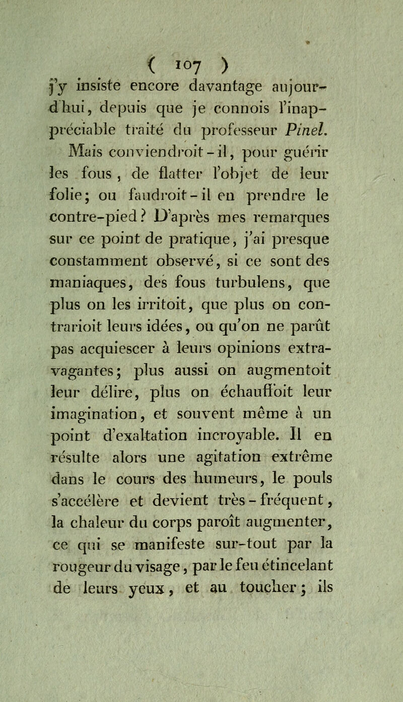 j'y insiste encore davantage aiijoiir-^ dhui, depuis que je connois l'inap- préciable traité du professeur PineL Mais conviendroit-il, pour guérir les fous , de flatter l'objet de leur folie; ou faudroit-il en prendre le contre-pied? D'après mes remarques sur ce point de pratique, j'ai presque constamment observé, si ce sont des maniaques, des fous turbulens, que plus on les irritoit, que plus on con- trarioit leurs idées, ou qu'on ne parût pas acquiescer à leurs opinions extra- vagantes; plus aussi on augmentoit leur délire, plus on échauflbit leur imagination, et souvent même à un point d'exaltation incroyable. Il en résulte alors une agitation extrême dans le cours des humeurs, le pouls s'accélère et devient très - fréquent, la chaleur du corps paroît augmenter, ce qui se manifeste sur-tout par la rougeur du visage, par le feu étincelant de leurs yeux, et au toucher ; ils