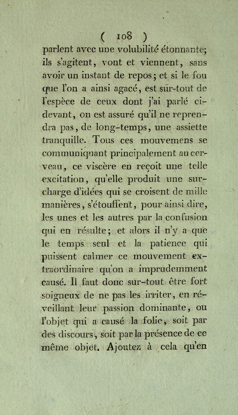 parlent avec une volubilité étonnante; ils s'agitent, vont et viennent, sans avoir un instant de repos ; et si le fou que Ton a ainsi agacé, est sur-tout de Fespèce de ceux dont j'ai parlé ci- devant, on est assuré qu'il ne repren- dra pas, de long-temps, une assiette tranquille. Tous ces mouvemens se communiquant principalement au cer- veau, ce viscère en reçoit une telle excitation, qu'elle produit une sur- charge d'idées qui se croisent de mille manières, s'étoufïént, pour ainsi dire, les unes et les autres par la confusion qui en résulte; et alors il n'y a que le temps^ seul et la patience qui puissent calmer ce mouvement ex- traordinaire quon a imprudemment causé. Il faut donc sur-tout être fort soigneux de ne pas les irriter, en ré- veillant leur passion dominante, ou l'objet qui a causé la folie, soit par des discours, soit parla présence de ce même objet. Ajoutez, à cela qu'en