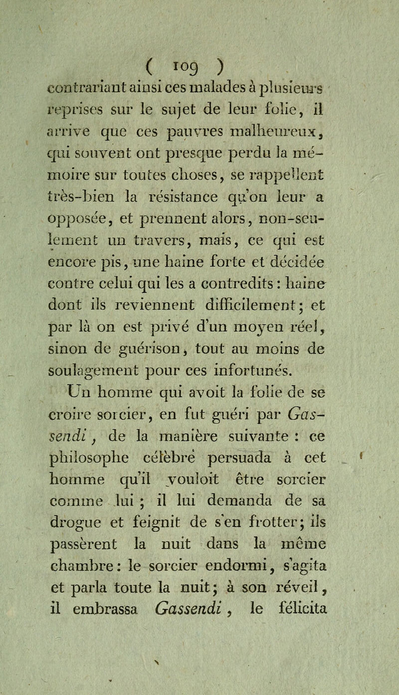 contrariant ainsi ces malades à plusieurs reprises sur le sujet de leur folie, il arrive que ces pauvres malheureux, qui souvent ont presque perdu la mé- moire sur toutes choses, se rappellent très-bien la résistance quon leur a opposée, et prennent alors, non-seu- lement un travers, mais, ce qui est encore pis, une haine forte et décidée contre celui qui les a contredits : haine dont ils reviennent difficilement; et par là on est privé d'un moyen réel, sinon de guérison, tout au moins de soulagement pour ces infortunés. Un homme qui avoit la folie de se croire sorcier, en fut guéri par Gas- sendi j de la manière suivante : ce philosophe célèbre persuada à cet homme qu'il youloit être sorcier comme lui ; il lui demanda de sa drogue et feignit de s en frotter; ils passèrent la nuit dans la même chambre: le sorcier endormi, s'agita et parla toute la nuit ; à son réveil, il embrassa Gassendi, le félicita