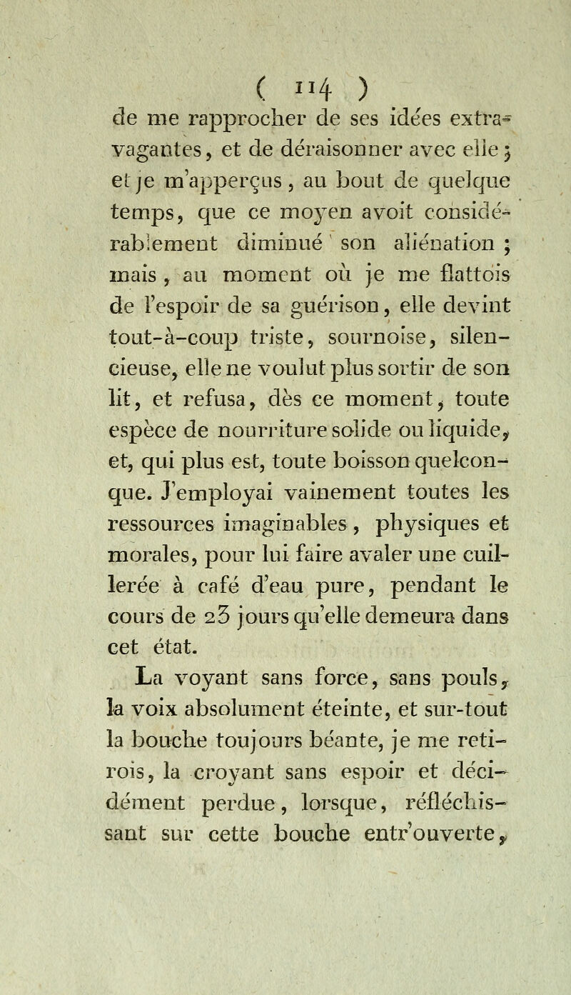 de me rapprocher de ses idées extra^ yagantes, et de déraisonoer avec elle $ et je m'apperçus, au bout de quelque temps, que ce moyen a voit considë-^ rablement diminué son aliénation ; mais y au moment oii je me flattois de l'espoir de sa guérison, elle devint tout-à-coup triste, sournoise, silen- cieusCj elle ne voulut plus sortir de son lit, et refusa, dès ce moment^ toute espèce de nourriture solide ou liquide, et, qui plus est, toute boisson quelcon-^ que. J'employai vainement toutes les ressources imaginables , physiques et morales, pour lui faire avaler une cuil- lerée à café d'eau pure, pendant le cours de 23 jours qu'elle demeura dans cet état. La voyant sans force, sans pouls y la voix absolument éteinte, et sur-tout la bouche toujours béante, je me reti- rois, la croyant sans espoir et déci- dément perdue, lorsque, réfléchis- sant sur cette bouche entrouverte^