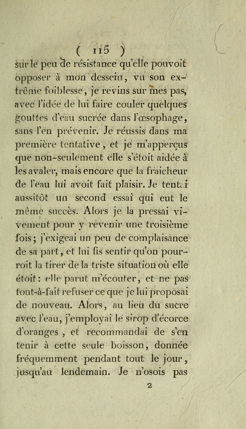 sur le peu de résistance quelle pouvolt opposer à morï dessein, vu son ex- trême foiblesse, Je révins sur mes pas, avec J'idée dé lui faire couler quelques gouttes deau sucrée dans l'œsophage, sans fén prévenir. Je rénssis dans ma première tentative, et je m'apperçus que non-seulérnent elle s'étoit aidée a les avaler, maïs encore que la fraiclieur de Veau lui avoit fait plaisir. Je tente i aussitôt un second essai q;uî eut le même succès. Alors je la pressai vi- vement pour y revenir une troisième fois; j'exigeai un peu dé complaisance de sa part, et lui fis sentir qu'on pour-^ roit la tirer de la triste êituation où elle étoit: elle parut m'écouter, et n« pas tout-à-fait refuser ce que je lui proposai de nouveau. Alors, au lieu du sucre avec l'eau, j'employai le sirop d'écorce d'oranges , et recommandai de s'en tenir à cette seule boisson, donnée fréquemment pendant tout le jour 5 jusqu'au lendemain. Je n'osois pas 2