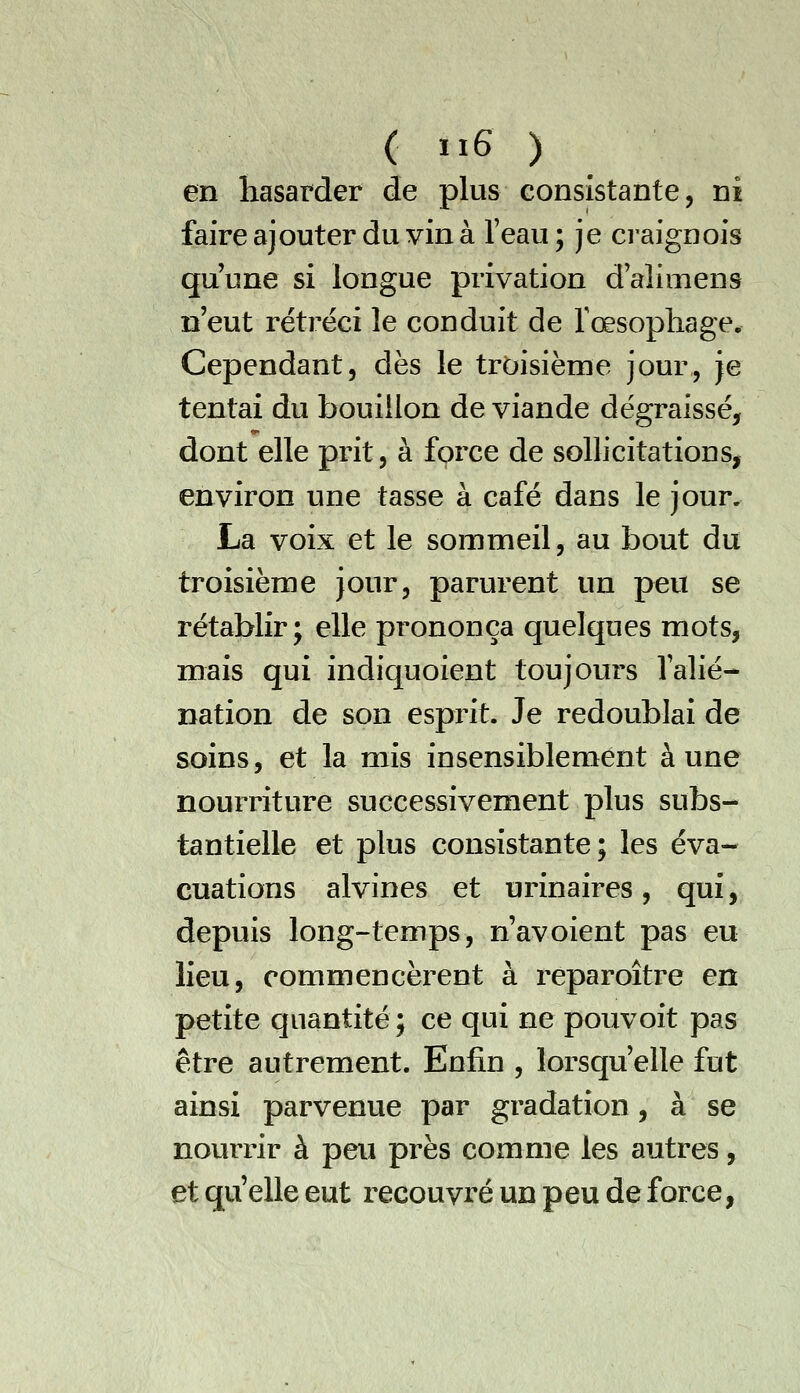 ( 1x6 ) en hasarder de plus consistante, ni faire ajouter du vin à l'eau; je craignois qu'une si longue privation dalimens n'eut rétréci le conduit de l'œsophage^ Cependant, dès le troisième jour, je tentai du bouillon de viande dégraissé, dont elle prit, à force de sollicitations, environ une tasse à café dans le jour, La voix et le sommeil, au bout du troisième jour, parurent un peu se rétablir; elle prononça quelques mots, mais qui indiquoient toujours Valié- nation de son esprit. Je redoublai de soins, et la mis insensiblement aune nourriture successivement plus subs- tantielle et plus consistante; les éva- cuations alvines et urinaires, qui, depuis long-temps, n'avoient pas eu lieu, commencèrent à reparoître en petite quantité ; ce qui ne pouvoit pas être autrement. Enfin , lorsqu'elle fut ainsi parvenue par gradation , à se nourrir à peu près comme les autres, et qu'elle eut recouvré un peu de force,