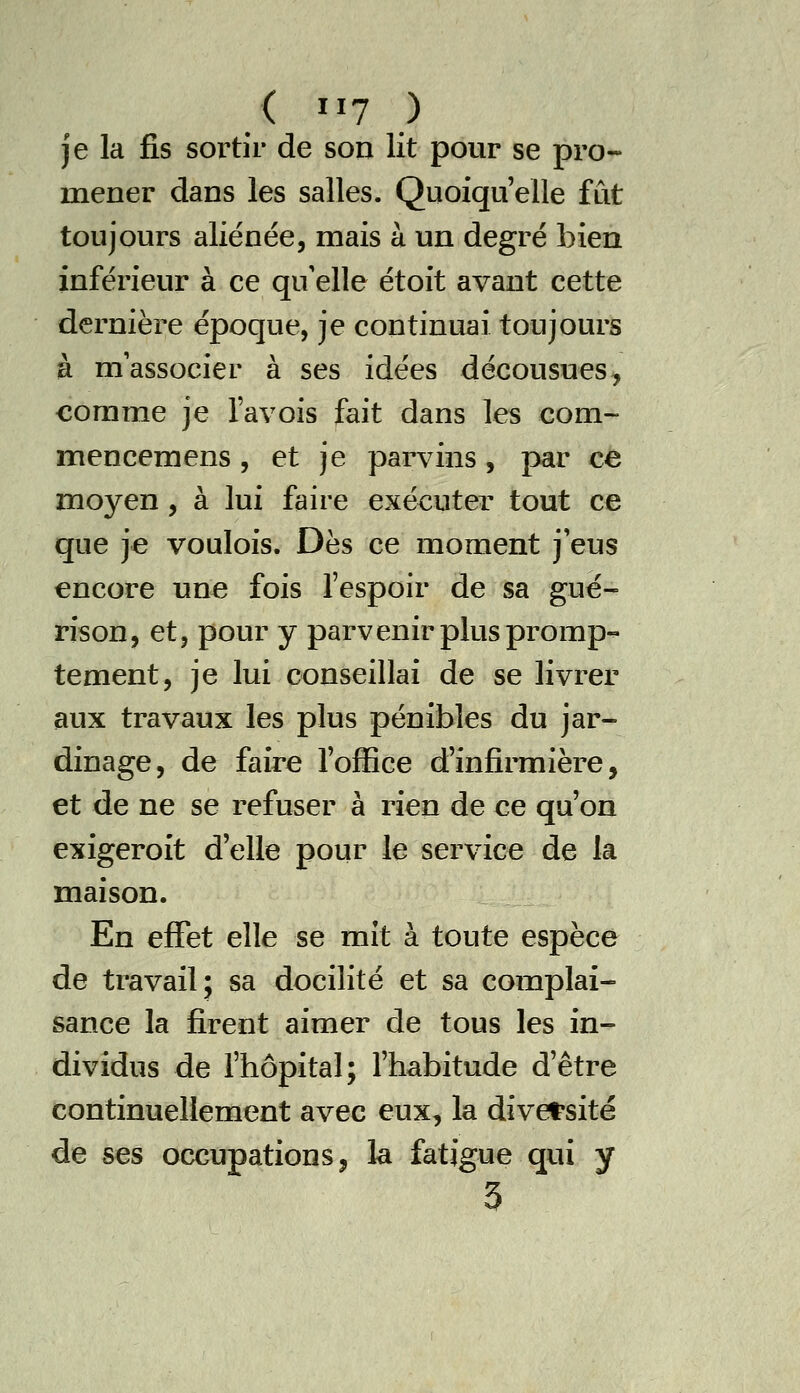 je la fis sortir de son lit pour se pro- mener dans les salles. Quoiqu'elle fut toujours aliénée, mais à un degré bien inférieur à ce qu'elle étoit avant cette dernière époque, je continuai toujours à m'associer à ses idées décousues, comme je Tavois fait dans les com- iTiencemens , et je parvins, par ce moyen, à lui faire exécuter tout ce que je voulois. Dès ce moment j'eus encore une fois fespoir de sa gué- rison, et, pour y parvenir plus promp«- tement, je lui conseillai de se livrer aux travaux les plus pénibles du jar- dinage, de faire l'office d'infiiTnière, et de ne se refuser à rien de ce qu'on exigeroit d'elle pour le service de la maison. En effet elle se mit à toute espèce de travail; sa docilité et sa complai- sance la firent aimer de tous les in- dividus de fhôpital; l'habitude d'être continuellement avec eux, la diversité de ses occupations ^ la fatigue qui y 3