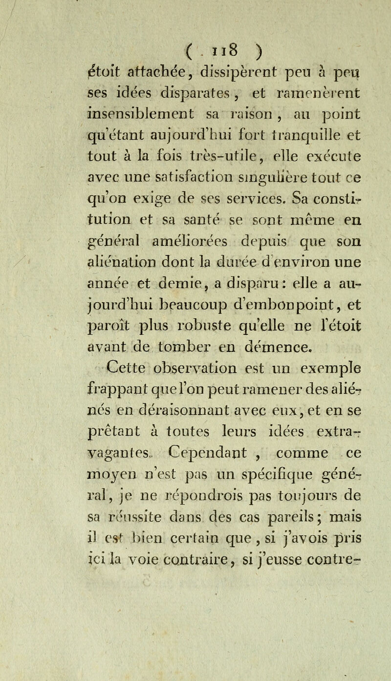 fétoît attacliée, dissipèrent peu à peu ses idées disparates , et ramenéi^ent insensiblement sa raison , au point quêtant aujourd'hui fort tranquille et tout à la fois très-utile, elle exécute avec une satisfaction smgulière tout ce qu'on exige de ses services. Sa constir tution et sa santé se sont même en général améliorées depuis que son aliénation dont la durée d environ une année et demie, a disparu: elle a au- jourd'hui beaucoup d'embonpoint, et paroît plus robuste qu'elle ne Vétoit avant de tomber en démence. Cette observation est un exemple frappant que l'on peut ramener des alié-? nés en déraisonnant avec eux, et en se prêtant à toutes leurs idées extra-- vagantes. Cependant , comme ce moyen n'est pas un spécifique géné- ral, je ne répondrois pas toujours de sa réussite dans des cas pareils; mais il est bien certain que, si j'avois pris ici la voie contraire, si j'eusse contre-