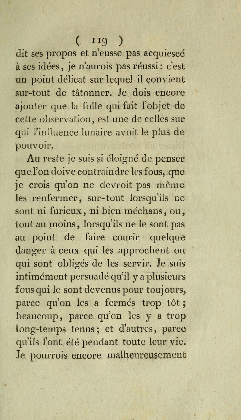 dit ses propos et n'eusse pas acquiescé à ses idées, je n'aurois pas réussi: c'est un point délicat sur lequel il convient sur-tout de tâtonner. Je dois encore ajouter que la folle qui fait l'objet de cette observation, est une de celles sur qui j'influence lunaire avoit le plus de pouvoir. Au reste je suis si éloigné de penser que l'on doive contraindre les fous, que je crois qu'on ne devroit pas même les renfermer, sur-tout lorsqu'ils ne sont ni fuineux, ni bien méchans, ou, tout au pioins, lorsqu'ils ne le sont pas au point de faire courir cjuelque danger à ceux qui les approchent ou qui sont obligés de les servir. Je suis intimement persuadé qu'il y a plusieurs fous qui le sont devenus pour toujours, parce qu'on les a fermés trop tôt ; beaucoup, parce qu'on les y a trop long-temps tenus; et d'autres, parce qu'ils l'ont été pendant toute leur vie, Je pourrois encore malheureusement