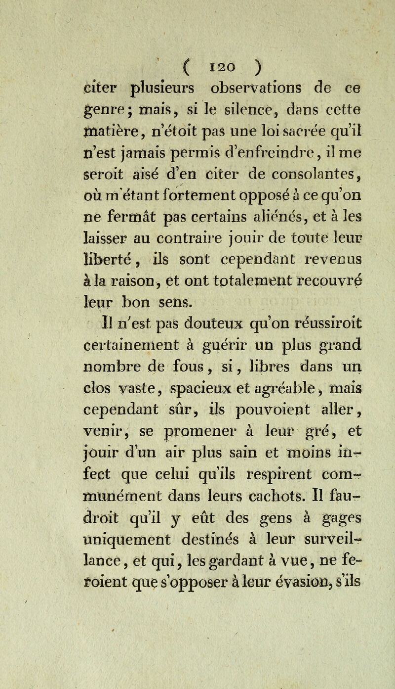 citer plusieurs observations de ce genre; mais, si le silence, dans cette jnatière, n et oit pas une loi sacrée qu'il n'est janiais permis d'enfreindre, il me seroit aisé d'en citer de consolantes, où rn étant fortement opposé à ce qu'on ne fermât pas certains aliénés, et à les laisser au contraii-e jouir de toute leur liberté, ils sont cependant revenus à la raison, et ont totalement recouvré teiir bon sens. Il n'est pas douteux qu'on réussiroit certainement à guérir un plus grand nombre de fous, si, libres dans un clos vaste, spacieux et agréable> mais cependant sûr, ils pouvoiept aller, venir, se promener à leur gré, et jouir d'un air plus sain et moins in-- fect que celui qu'ils respirent com-r munéraent dans leurs cachots. Il ftu- droit qu'il y eût des gens à gages uniquement destinés à leur surveil-?- lance, et qui, les gardant à vue, ne fe- toient que s'opposer à leur évasion^ s'ils