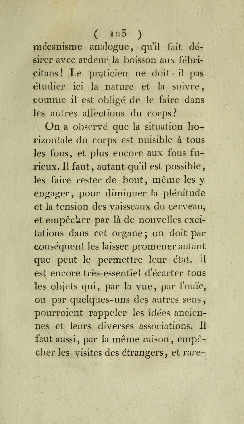 ( 125 ) ïBécanisme analogue, qu'il fait dé-r sirer avec ardeur la boisson aux fëbri- citans! Le praticien ne doit-il pas étudier ici la nature et la suivre, comrae il est obligé de le faire dans les autres aflf'ections du corps? On a observé C[ue la situation ho- rizontale du corps est nuisible à tous les fous, et plus encore aux fous fu- xieux. Il faut, autant qu'il est possible, les faire rester de bout, même les y engager, pour diminuer la plénitude et la tension des vaisseaux du cerveau, et empêcîier par là de nouvelles exci- tations dans cet organe; on doit par conséquent les laisser promener autant que peut le permettre leur état, il est encore très-essentiel d'écarter tous les objets qui, par la vue, par l'ouïe, ou par quelques-uns des autres sens, pourroient rappeler les idées ancien- îies et leurs diverses associations. Il faut aussi, par la même raison , empê- cher les visites des étrangers, et rare-