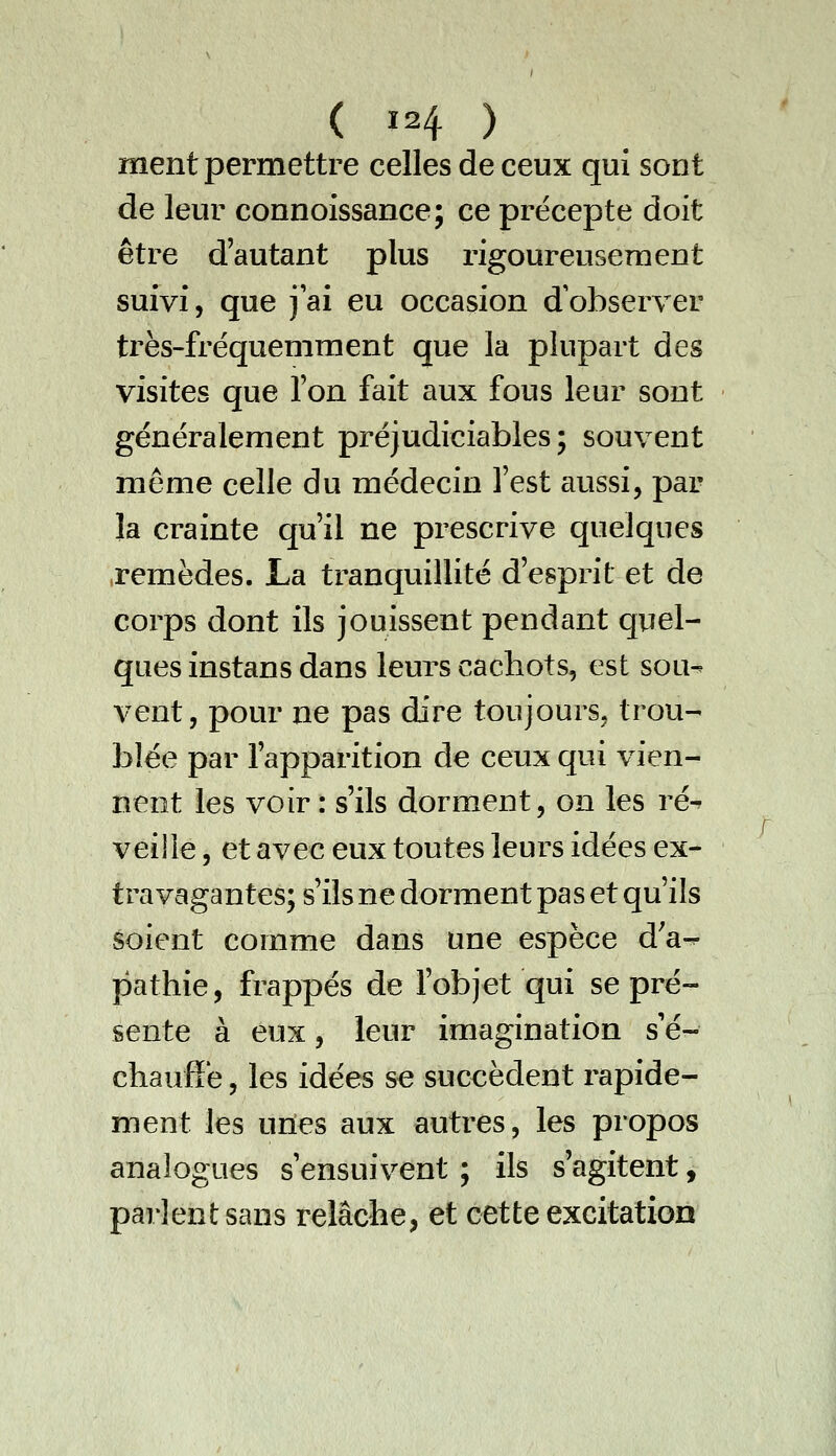 ment permettre celles de ceux qui sont de leur connoissance; ce précepte doit être d'autant plus rigoureusement suivi, que j'ai eu occasion d'observer très-fréquemment que la plupart des visites que l'on fait aux fous leur sont généralement préjudiciables; souvent même celle du médecin l'est aussi, par la crainte qu'il ne prescrive quelques .remèdes. La tranquillité d'esprit et de corps dont ils jouissent pendant quel- ques instans dans leurs cachots, est sou^ vent, pour ne pas dire toujours, trou- blée par l'apparition de ceux qui vien- nent les voir : s'ils dorment, on les ré^ veille, et avec eux toutes leurs idées ex- travagantes; s'ils ne dorment pas et qu'ils êoient comme dans une espèce d'a^ pathie, frappés de l'objet qui se pré- sente à eux, leur imagination s'é- chaufï'e, les idées se succèdent rapide- ment les uries aux autres, les propos analogues s'ensuivent ; ils s'agitent, parlent sans relâche, et cette excitation