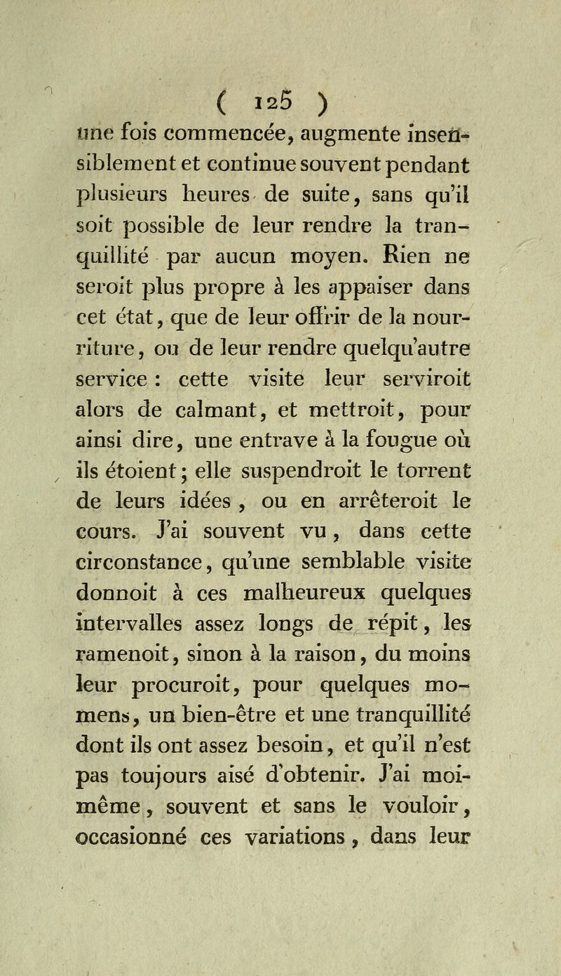 une fois commencée, augmente insen- siblement et continue souvent pendant plusieurs heures de suite, sans qu'il soit possible de leur rendre la tran^ quillité par aucun moyen. Rien ne seroit plus propre à les appaiser dans cet état, que de leur ofirir de la nour- riture, ou de leur rendre quelquautre service : cette visite leur serviroit alors de calmant, et mettroit, pour ainsi dire, une entrave à la fougue oii ils étoient; elle suspendroit le torrent de leurs idées , ou en arrêteroit le cours. J'ai souvent vu, dans cette circonstance, qu'une semblable visite donnoit à ces malheureux quelques intervalles assez longs de répit, les ramenoit, sinon à la raison, du moins leur procuroit, pour quelques mo- ment, un bien-être et une tranquillité dont ils ont assez besoin, et qu'il n'est pas toujours aisé d'obtenir. J'ai moi- même , souvent et sans le vouloir, occasionné ces variations, dans leur