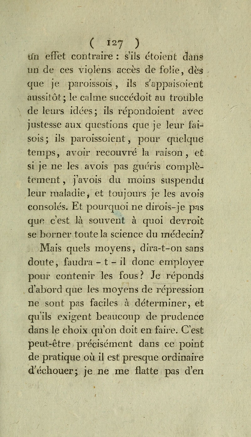 ( isy ) lin effet contraire : s'ils étoicDt dans im de ces violens accès de folie, dès que je paroissois , ils s'appaisoient aussitôt; le calme succëdoit au trouble de leurs idées; ils répondoient avec justesse aux questions que je leur fai- sois ; ils paroissoient, pour quelque temps, avoir recouvré la raison, et si je ne les avois pas guéris complè- tement , j avois du moins suspendii leur maladie^ et toujours je les avois consolés. Et pourquoi ne dirois-je pas que c'est là souvent à quoi devroit se borner toute la science du médecin? Mais quels moyens, dira-t-on sans doute, faudra - t - il donc emploj^er pour contenir les fous? Je réponds d'abord que les moyens de répression ne sont pas faciles à déterminer, et qu ils exigent beaucoup de prudence dans le choix qu'on doit en faire. C'est peut-être précisément dans ce point de pratique où il est presque ordinaire d'échouer; je ne me flatte pas d'en