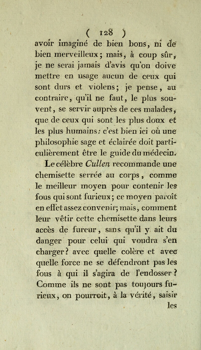 avoir imaginé de bien bons, ni dé bien merveilleux; mais^ à coup sûr^ je ne serai jamais d'avis qu on doive mettre en usage aucun de ceux qui sont durs et violens ; je pense, au contraire, qu'il ne faut, le plus sou- vent, se servir aitprès de ces malades, que de ceux qui sont les plus doux et les plus humains; c'est bien ici où une pbilosophie sage et éclairée doit parti- eulièrement être le guide du médecin. Le célèbre Cullen recommande une chemisette serrée au corps, comme le meilleur moyen pour contenir lea fous qui sont furieux; cemojren paroît en effet assez convenir; mais, comment leur vêtir cette chemisette dan& leurs accès de fureur, sans qu'il y ait du danger pour celui qui voudra s'en charger? avec quelle colère et avee quelle force ne se défendront pas lès fous à qui il s'agira de l'endosser ? Comme ils ne sont pas toujours fu- rieux, on pourroit, à la vérité, saisir