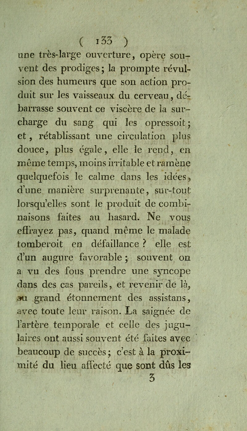 ( î33 ) une très-large ouverture, opère sou- vent des prodiges; la prompte révul- sion des humeurs que son action pro- duit sur les vaisseaux du cerveau, dé- barrasse souvent ce viscère de la sur- charge du sang qui les opressoit ; et, rétablissant une circulation plus douce, plus égale, elle le rend, en même temps, moins irritable et ramène quelquefois le calme dans les idées ^ d'une manière surprenante, sur-tout lorsqu'elles sont le produit de combi- naisons faites au hasard. Ne vous effrayez pas, quand même le malade tomberoit en défaillance ? elle est d'un augure favorable ; souvent on a vu des fous prendre une syncope dans des cas pareils, et revenir de là, mi grand étonnement des assistans, avec toute leur raison. La saignée de l'artèi^e temporale et celle des jugu- laires ont aussi souvent été faites avec beaucoup de succès ; c'est à la proiti- mité du lieu affecté que sont dûs les