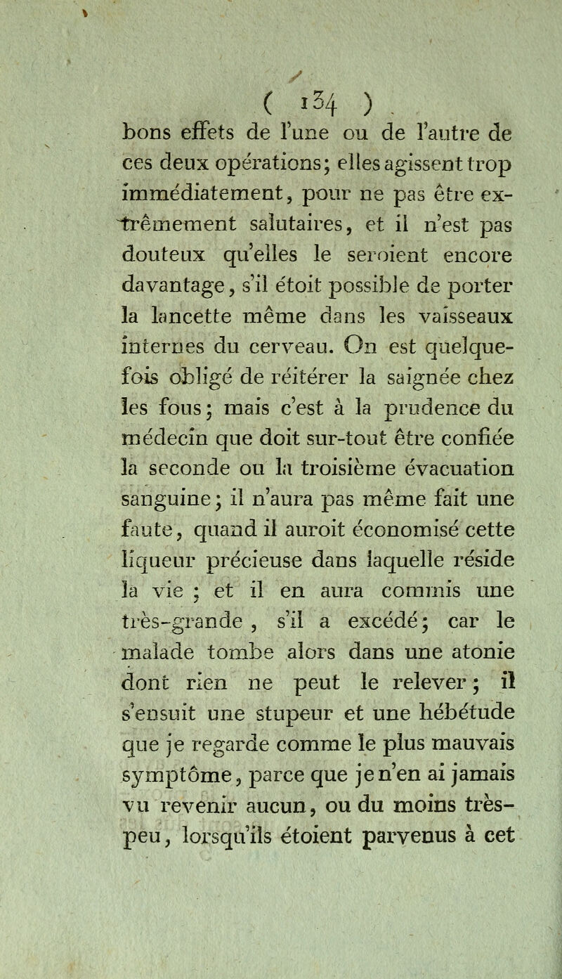 ( ï34 ) , bons effets de Tune ou de lautre de ces deux opérations; elles agissent trop immédiatement, pour ne pas être ex- ii'êmement salutaires, et il nest pas douteux quelles le seroient encore davantage, s'il étoit possible de porter la lancette même dans les vaisseaux internes du cerveau. On est quelque- fois obligé de réitérer la saignée chez les fous : mais c'est à la prudence du médecin que doit sur-tout être confiée la seconde ou la troisième évacuation sanguine ; il n'aura pas même fait une faute, quand il auroit économisé cette liqueur précieuse dans laquelle réside là vie ; et il en aura commis une très-grande , s'il a excédé; car le malade tombe alors dans une atonie dont rien ne peut le relever ; il s'ensuit une stupeur et une hébétude que je regarde comme le plus mauvais symptôme, parce que je n'en ai jamais vu revenir aucun, ou du moins très- peu, lorsqu'ils étoient parvenus à cet