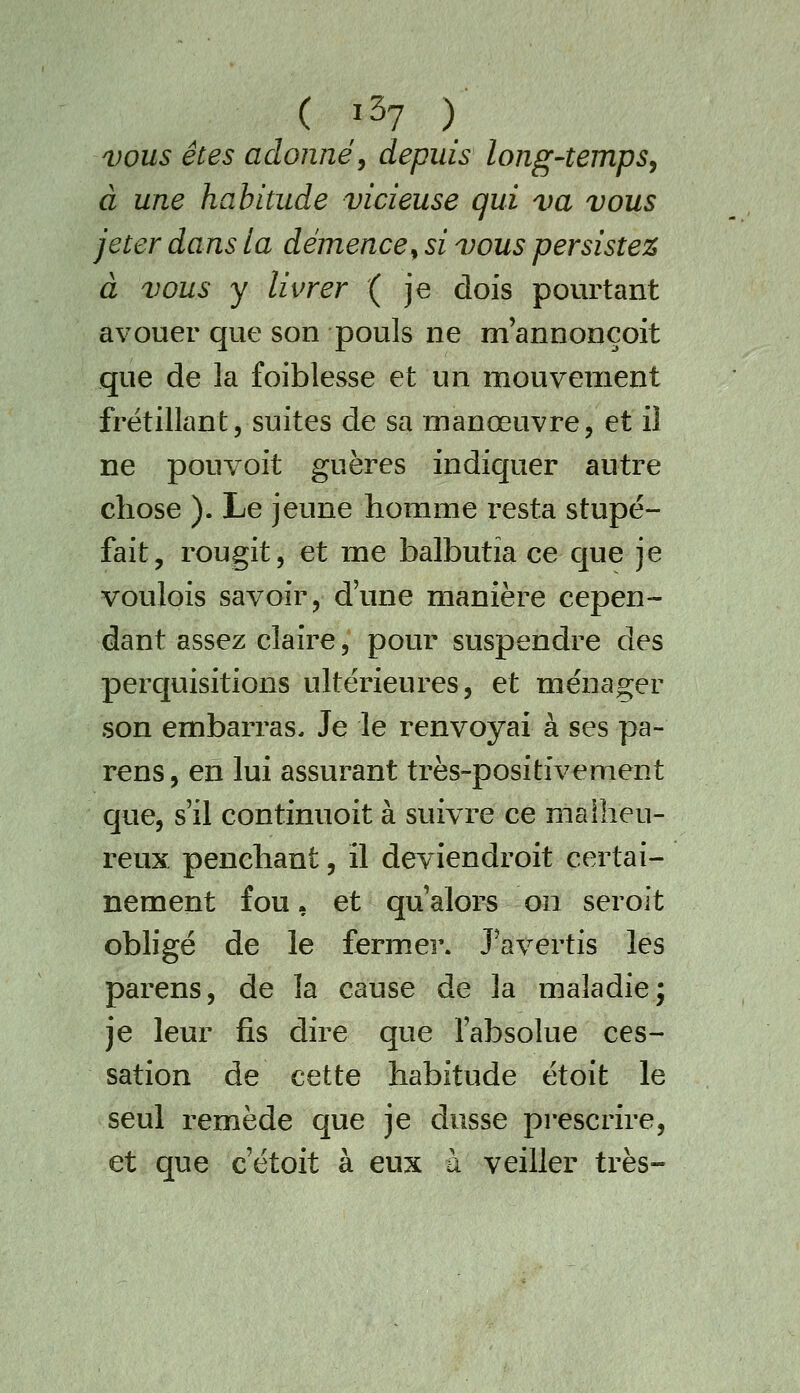 VOUS êtes adonné^ depuis long-temps^ à une habitude vicieuse qui va vous jeter dans la démence^ si vous persister à vous y livrer ( je dois pourtant avouer que son pouls ne m'annonçoit que de la foiblesse et un mouvement frétillant, suites de sa manœuvre, et il ne pouvoit guères indiquer autre chose ). Le jeune homme resta stupé- fait, rougit, et me balbutia ce que je voulois savoir, d'une manière cepen- dant assez claire, pour suspendre des perquisitions ultérieures, et ménager son embarras. Je le renvoyai à ses pa- rens, en lui assurant très-positivement que, s'il continuoit à suivre ce malheu- reux penchant, il deviendroit certai- nement fou, et qu'alors on seroit obligé de le fermer. J'avertis les parens, de la cause de la maladie; je leur fis dire que l'absolue ces- sation de cette habitude étoit le seul remède que je dusse prescrire, et que c'étoit à eux à veiller très-