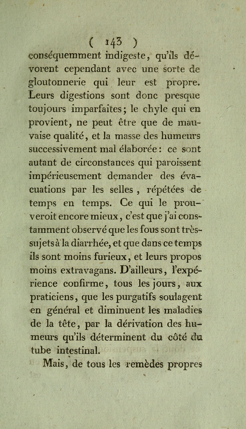 conséquemment indigeste 5 qu'ils dé- vorent cependant avec une sorte de gloutonnerie qui leur est propre. Leurs digestions sont donc pi^sque toujours imparfaites; le chyle qui en provient, ne peut être que de maii=- vaise qualité, et la masse des humeurs successivement mal élaborée : ce sont autant de circonstances qui paroissent impérieusement demander des é%'a- cuations par les selles , répétées de temps en temps. Ce qui le prou- veroit encore mieux, c'est que j'ai cons- tamment observé que les fous sont très- sujets à la diarrhée, et que dans ce temps ils sont moins furieux, et leurs propos moins extravagans. D'ailleurs, l'expé- rience confirme, tous les jours, aux praticiens, que les purgatifs soulagent en général et diminuent les maladies de la tête, par la dérivation des hu- meurs qu'ils déterminent du côté du tube intestinal. Mais, de tous les remèdes propres