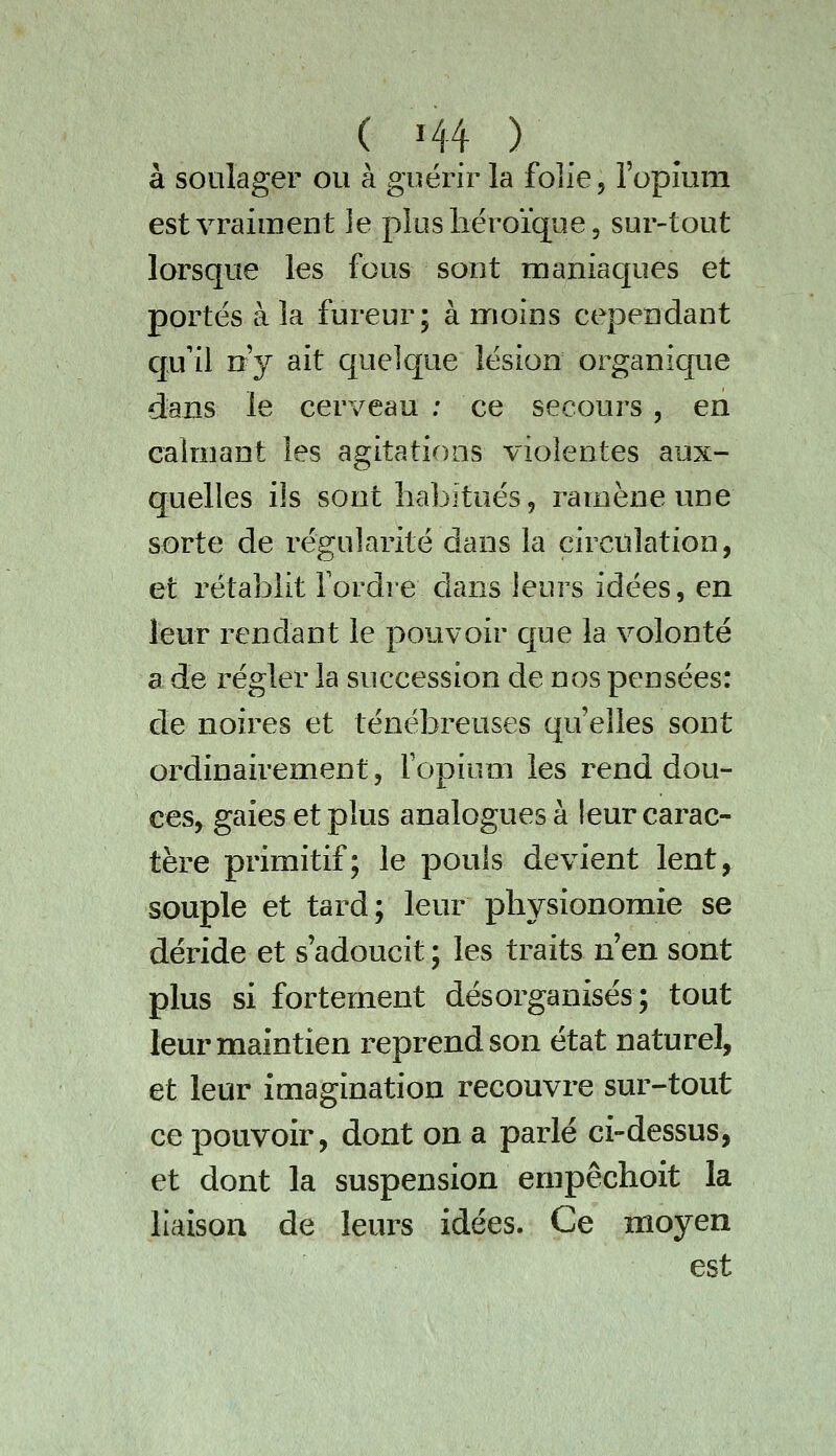 à soulager ou à guérir la folie, ropmm est vraiment le plus héroïque, sur-tout lorsque les fous sont maniaques et portés à la fureur; à moins cependant qu'il n'y ait quelque lésion organique dans le cerveau ; ce secoui's, en ealniant les agitations violentes aux- quelles ils sont habitués, ramène une sorte de régularité dans la circulation, et rétablit Tordre dans leurs idées, en leur rendant le pouvoir cjue la volonté a de régler la succession de nos pensées: de noires et ténébreuses qu'elles sont ordinairement, Fopium les rend dou- ces, gaies et plus analogues à leur carac- tère primitif; le pouls devient lent, souple et tard; leur physionomie se déride et s'adoucit ; les traits n'en sont plus si fortement désorganisés; tout leur maintien reprend son état naturel, et leur imagination recouvre sur-tout ce pouvoir, dont on a parlé ci-dessus, et dont la suspension empêchoit la liaison de leurs idées. Ce moyen est