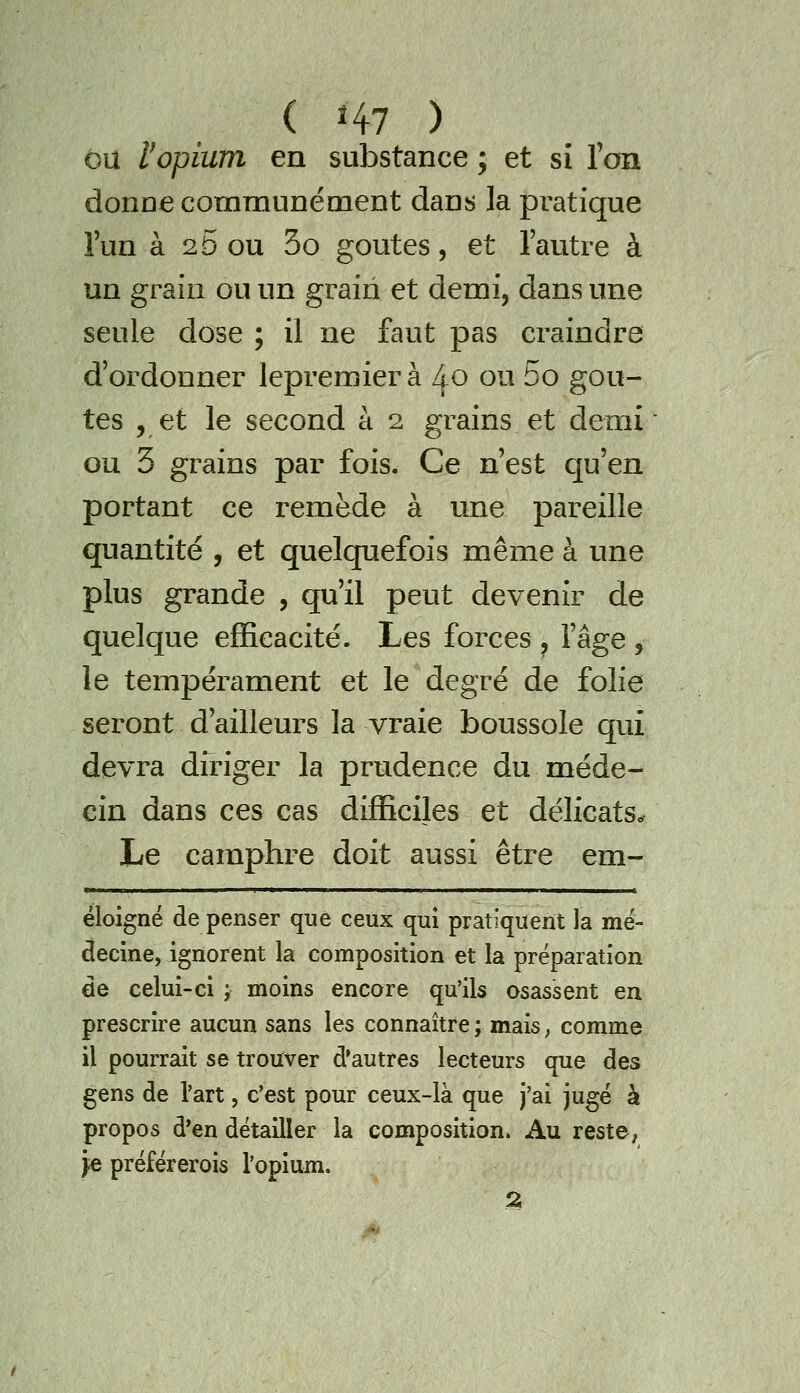 ou y opium en substance ; et si Ton donne communément dans la pratique l'un à 20 ou 3o goûtes, et l'autre à un grain ou un grain et demi, dans une seule dose ; il ne faut pas craindre d'ordonner lepremier à l^o ou 5o goû- tes , et le second à 2 grains et demi ou 5 grains par fois. Ce n'est qu'en portant ce remède à une pareille quantité , et quelquefois même à une plus grande , qu'il peut devenir de quelque efficacité. Les forces , l'âge , le tempérament et le degré de folie seront d'ailleurs la vraie boussole qui devra diriger la prudence du méde- cin dans ces cas difficiles et délicats.. Le camphre doit aussi être em- éloigné de penser que ceux qui pratiquent la mé- decine, ignorent la composition et la préparation de celui-ci ; moins encore qu'ils osassent en prescrire aucun sans les connaître ; mais, comme il pourrait se trouver d'autres lecteurs que des gens de l'art, c'est pour ceux-là que j'ai jugé à propos d'en détailler la composition. Au reste, je préférerois l'opium. 2