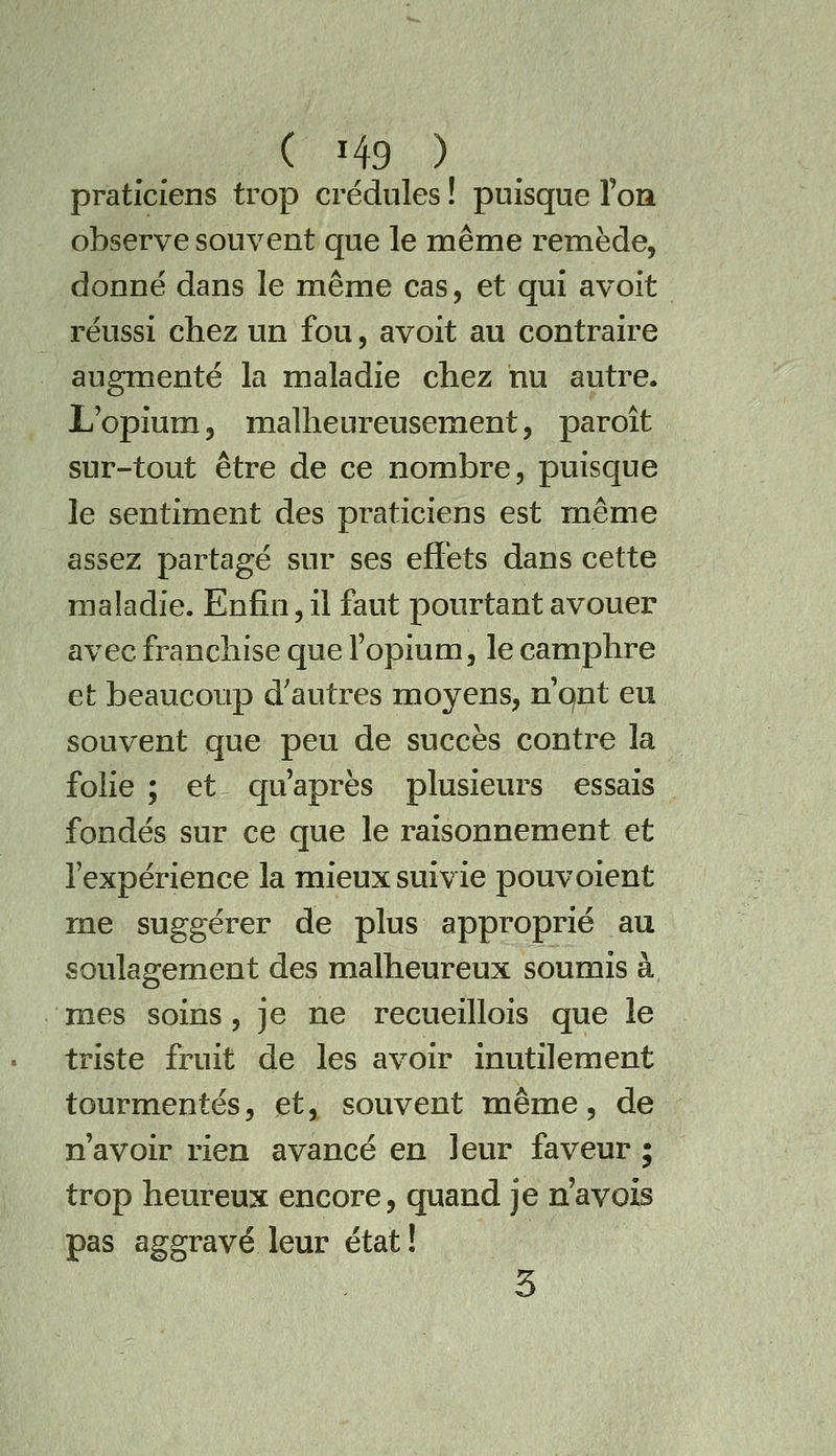 praticiens trop crédules ! puisque l'oiî observe souvent que le même remède, donné dans le même cas, et qui avoit réussi chez un fou, avoit au contraire augmenté la maladie chez nu autre, Lopium, malheureusement, paroît sur-tout être de ce nombre, puisque le sentiment des praticiens est même assez partagé sur ses effets dans cette maladie. Enfin, il faut pourtant avouer avec franchise que l'opium, le camphre et beaucoup d'autres moyens, n qnt eu souvent que peu de succès contre la folie ; et cp'après plusieurs essais fondés sur ce que le raisonnement et l'expérience la mieux suivie pouvoient me suggérer de plus approprié au soulagement des malheureux soumis à mes soins, je ne recueillois que le triste fruit de les avoir inutilement tourmentés, et, souvent même, de n'avoir rien avancé en leur faveur ; trop heureux encore, quand je n'avais pas aggravé leur état! 3