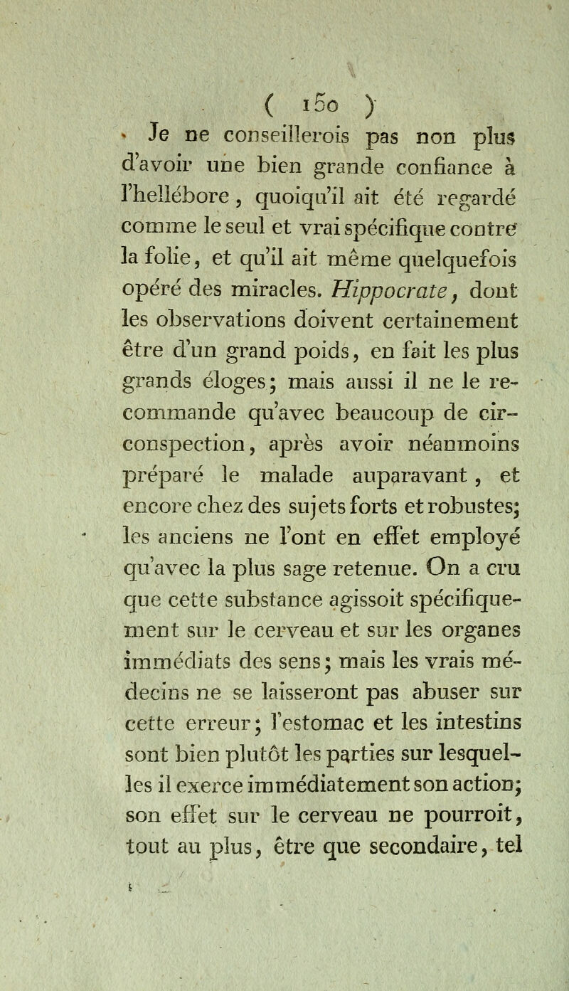 ( i5o ) » Je ne conseillerois pas non plus d'avoir une bien grande confiance à l'hellébore, quoiqu'il ait été regardé comme le seul et vrai spécifique contre? la folie, et qu'il ait même quelquefois opéré des miracles. Hippocrate j dont les observations doivent certainement être d'un grand poids, en fait les plus grands éloges; mais aussi il ne le re- commande qu'avec beaucoup de cir- conspection, après avoir néanmoins préparé le malade auparavant, et encore chez des sujets forts et robustes; les anciens ne l'ont en effet employé qu'avec la plus sage retenue. On a cru que cette substance agissoit spécifique- ment sur le cerveau et sur les organes immédiats des sens; mais les vrais mé- decins ne se laisseront pas abuser sur cette erreur; Testomac et les intestins sont bien plutôt les parties sur lesquel- les il exerce immédiatement son action; son effet sur le cerveau ne pourroit, tout au plus, être que secondaire, tel