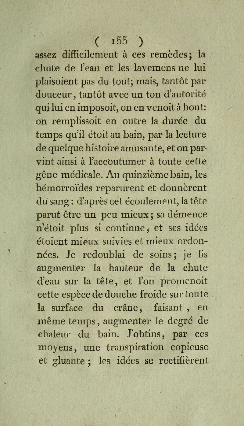 assez difficilement à ces remèdes; la chute de Teau et les lavemens ne lui plaisoient pas du tout; mais, tantôt par douceur, tantôt avec un ton d'autorité qui lui en imposoit, on en venoit à bout: on remplissoit en outre la durée du temps qu'il étoit au bain, par la lecture de quelque histoire amusante, et on par- vint ainsi à l'accoutumer à toute cette gêne médicale. Au quinzième bain, les hémorroïdes reparurent et donnèrent du sang: d'après cet écoulement, la tête parut être un peu mieux ; sa démence n'étoit plus si continue j/ et s€s idées étoient mieux suivies et mieux ordon- nées. Je redoublai de soins; je fis augmenter la hauteur de la chute d'eau sur la tête, et l'on promenoit cette espèce de douche froide sur toute la surface du crâne, faisant , en même temps, augmenter le degré de chaleur du bain. .T'obtins, par ces moyens, une transpiration copieuse et gluante ; les idées se rectifièrent