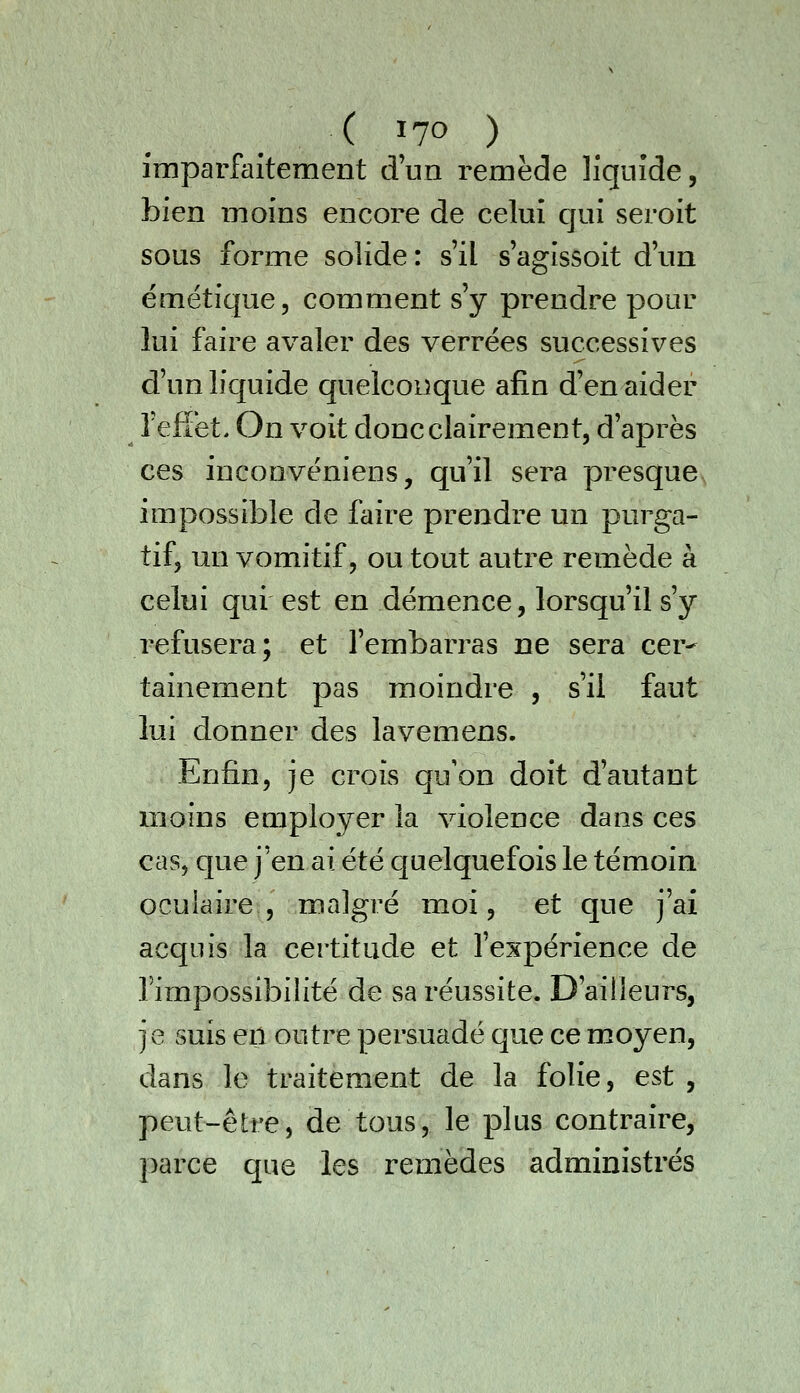 imparfaitement d'un remède liquide, bien moins encore de celui qui seroit sous forme solide : s'il s'agissoit d'un émétique, comment s'y prendre pour lui faire avaler des verrées successives d'un liquide quelconque afin d'en aider Teflët. On voit donc clairement, d'après ces inconvëniens, qu'il sera presque impossible de faire prendre un purga- tif, un vomitif, ou tout autre remède à celui qui est en démence, lorsqu'il s'y refusera; et l'embarras ne sera cer- tainement pas moindre , s'il faut lui donner des lavemens. Enfin, je crois qu'on doit d'autant moins employer la violence dans ces cas, que j'en ai été c[uelquefois le témoin oculaire, malgré moi, et que j'ai acquis la certitude et l'expérience de l'impossibilité de sa réussite. D'ailleurs, je suis en outre persuadé que ce moyen, dans le traitement de la folie, est , peut-être, de tous, le plus contraire, parce que les remèdes administrés