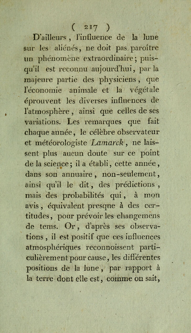 D'ailleurs 5 riDiluence de la lune sur les aliénés, ne doit pas,paroître un phénomène extraordinaire; puis- qu'il est reconnu aujourd'hui, parla majeure partie des ph3^siciens, que l'économie animale et la végétale éprouvent les diverses influences de l'atmosphère , ainsi que celles de ses variations. Les remarques C[ue fait chaque année, le célèbre observateur et météorologiste Lamarck, ne lais- sent phis aucun doute sur ce point de la science ; il a établi, cette année , dans son annuaire, non-seulement, ainsi qu'il le dit, des prédictions , mais des probabilités c[ui, à mpn avis 5 équivalent presque à des cer- titudes, pour prévoir les changemens de tems. Or, d'après ses observa- tions , il est positif que ces influences atmosphériques reconnoissent parti- culièrement pour cause, les différentes positions de la lune, par rapport à la terre dont elle est, comme on sait,