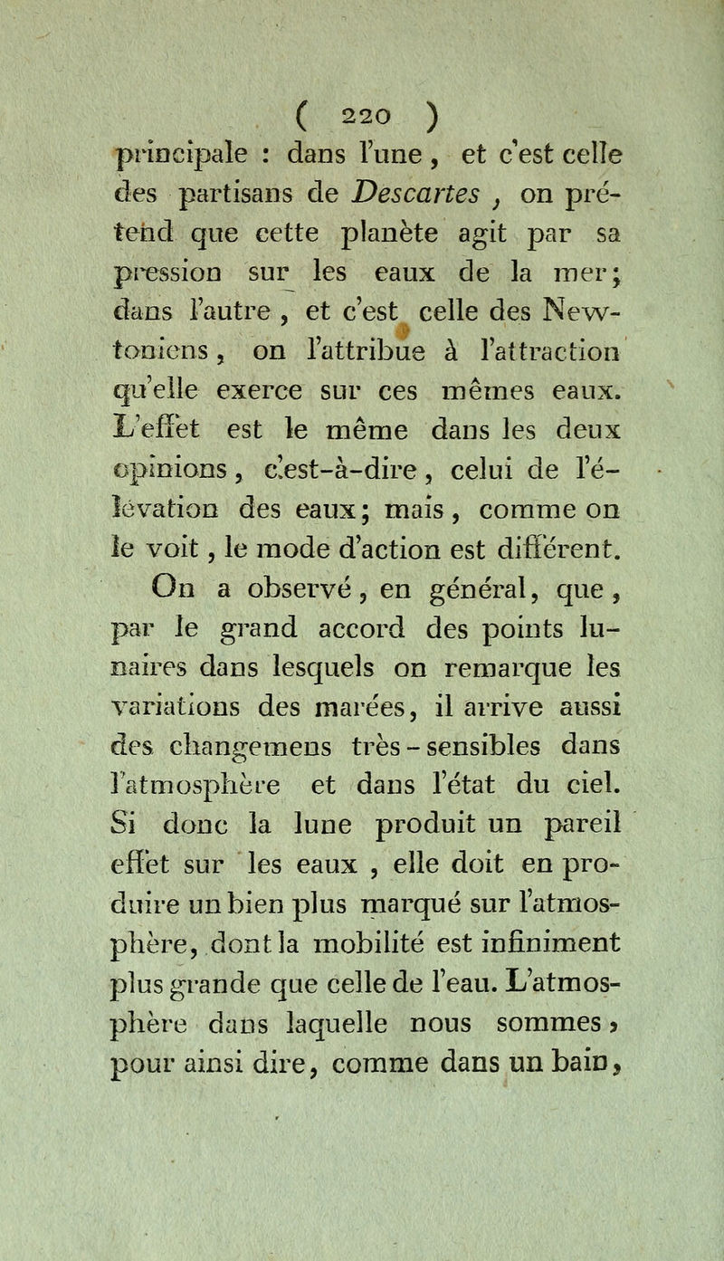 priacipale : dans Tune , et c est celle des partisans de Descartes j on pré- tend que cette planète agit par sa pression sur les eaux de la mer; dans l'autre , et c'est celle des New- toniens, on l'attribue à l'attraction qu'elle exerce sur ces mêmes eaux. L eflfet est le même dans les deux opinions, c!est-à-dire, celui de l'é- îévation des eaux; mais, comme on le voit, le mode d'action est diflérent. On a observé 3 en général, que, par le grand accord des points lu- naires dans lesquels on remarque les variations des marées, il arrive aussi des changemens très - sensibles dans l'atmosphère et dans l'état du ciel. Si donc la lune produit un pareil effet sur les eaux , elle doit en pro- duire un bien plus marqué sur l'atmos- phère, dont la mobilité est infiniment plus grande que celle de l'eau. L'atmos- phère dans laquelle nous sommes > pour ainsi dire, comme dans un bain,