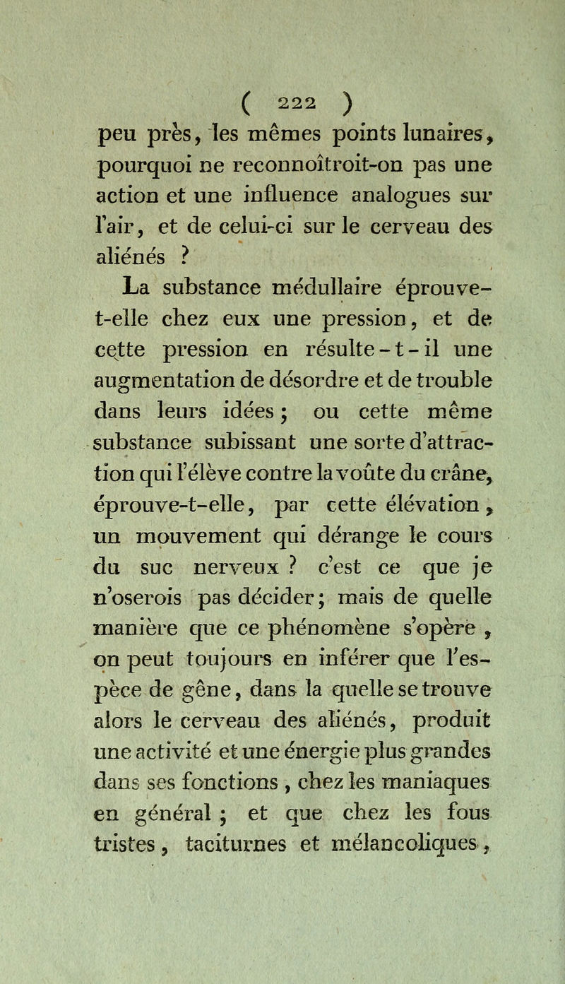 peu près, les mêmes points lunaires, pourquoi ne reconnoîtroit-on pas une action et une influence analogues sur Tair, et de celui-ci sur le cerveau des aliénés ? La substance médullaire éprouve- t-elle chez eux une pression, et de cette pression en résulte-t-il une augmentation de désordre et de trouble dans leurs idées ; ou cette même substance subissant une sorte d'attrac- tion qui l'élève contre la voûte du crâne^ éprouve-t-elle, par cette élévation , un mouvement qui dérange le cours du suc nerveux ? c'est ce que je n'oserois pas décider; mais de quelle manière C[ue ce phénomène s'opère , on peut toujours en inférer que l'es- pèce de gêne, dans la quelle se trouve alors le cerveau des aliénés, produit une activité et une énergie plus grandes dans ses fonctions , chez les maniaques en général ; et que chez les fous tristes , taciturnes et mélancoliques ,