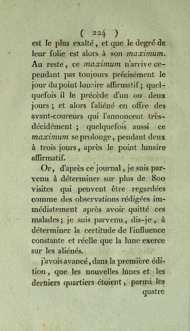 est le plus exalté , et que le degré de leur folie est alors à son maximum. Au reste, ce maximum n'arrive ce- pendant pas toujours précisément le jour du point lunaire afïîrmatif ; quel- quefois il le précède d'un ou deux jours ; et alors l'aliéné en offre des avant-coureurs qui fannoncent très- décidément ; quelquefois aussi ce maximum se prolonge, pendant deux à trois jours, après le point lunaire afïîrmatif. Or, d'après ce journal, je suis par- venu à déterminer sur plus de 800 visites qui peuvent être regardées comme des observations rédigées im- médiatement après avoir quitté ces malades; je suis parvenu , dis-je , à déterminer la certitude de l'influence constante et réelle que la lune exerce sur les aliénés, j'avois avancé, dans la première édi- tion , que les nouvelles lunes et les derniers quartiers étoient, parmi les quatre