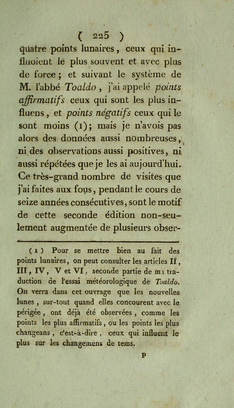 giiatre points lunaires, ceux qui in- fluoient le plus souvent et avec plus de force ; et suivant le système de M. l'abbé Toaldo , j'ai appelé points affirmatifs ceux qui sont les plus in- fluens , et points négatifs ceux qui le sont moins (i); mais je n avois pas alors des données aussi nombreuses, ni des observations aussi positives, ni aussi répétées que je les ai aujourd'hui. Ce très-grand nombre de visites que j'ai faites aux fous, pendant le cours de seize années consécutives, sont le motif de cette seconde édition non-seu- lement augmentée de plusieurs obser- ( 1 ) Pour se mettre bien au fait des points lunaires, on peut consulter les articles lï, III » IV, V et VI ; seconde partie de ma tra- duction de l'essai météorologique de Toaldo. On verra dans cet ouvrage que les nouvelles lunes , sur-tout quand elles concourent avec le périgée , ont déjà été observées , comme les points les plus affirmatifs , ou les points les plus changeans , c'est-à-dirè , ceux qui influent le plus sur les changemens de teras. F