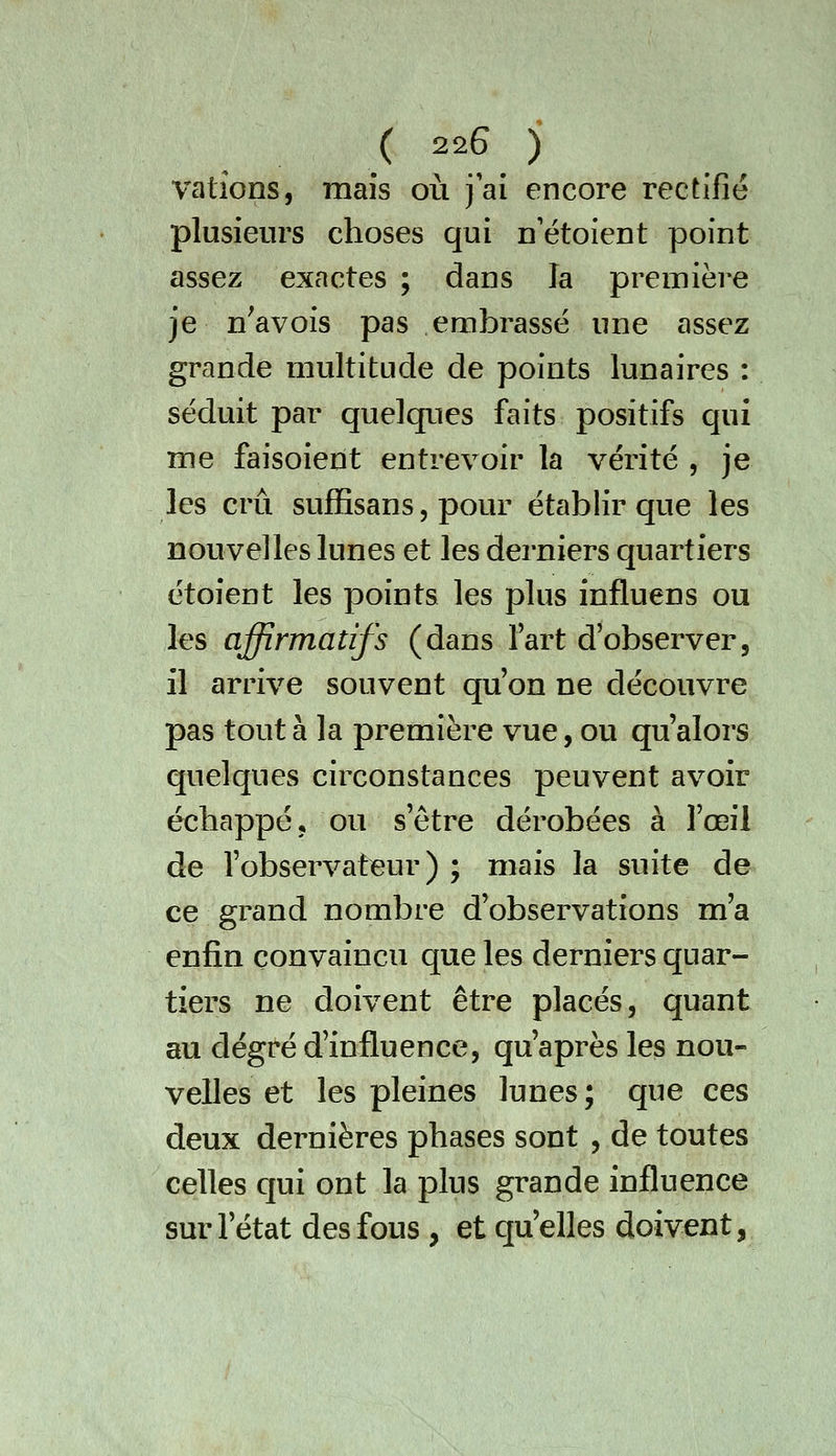 vatîons, mais où j'ai encore rectifié plusieurs choses qui n'étoient point assez exactes ; dans la première je nWois pas embrasse une assez grande multitude de points lunaires : séduit par quelques faits positifs qui me faisoient entrevoir la vérité , je les crû sufEsans 5 pour établir que les nouvelles lunes et les derniers quartiers étoient les points les plus influens ou les affirmatifs (dans fart d'observer, il arrive souvent qu'on ne découvre pas tout à la première vue, ou qu'alors quelques circonstances peuvent avoir échappé j ou s'être dérobées à l'œil de l'observateur) ; mais la suite de ce grand nombre d'observations m'a enfin convaincu que les derniers quar- tiers ne doivent être placés, quant au degré d'influence, qu'après les nou- velles et les pleines lunes ; que ces deux dernières phases sont , de toutes celles qui ont la plus grande influence sur l'état des fous , et qu'elles doivent,
