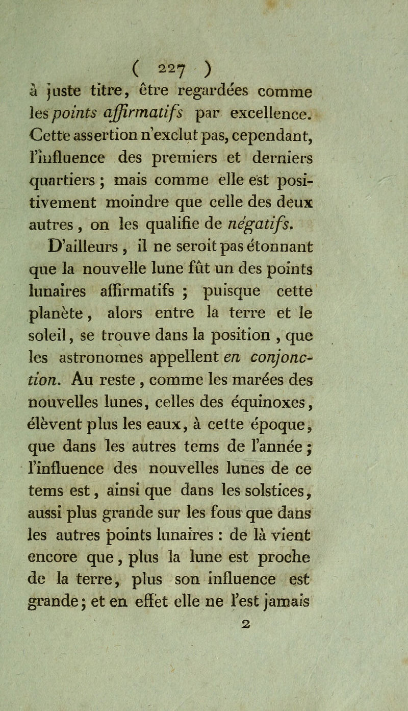 à juste titre, être regardées comme les points affirmatifs par excellence. Cette assertion n exclut pas, cependant, rîiifluence des premiers et derniers quartiers ; mais comme elle est posi- tivement moindre que celle des deux autres , on les qualifie de négatifs. D'ailleurs , il ne seroit pas étonnant que la nouvelle lune fût un des points lunaires affirmatifs ; puisque cette planète, alors entre la terre et le soleil, se trouve dans la position , que les astronomes appellent en conjonc- tion. Au reste , comme les marées des nouvelles lunes, celles des équinoxes, élèvent plus les eaux, à cette époque, que dans les autres tems de l'année ; l'influence des nouvelles lunes de ce tems est, ainsi que dans les solstices, aussi plus grande sur les fous que dans les autres points lunaires : de là vient encore que, plus la lune est proche de la terre, plus son influence est grande ; et en effet elle ne Test jamais 2
