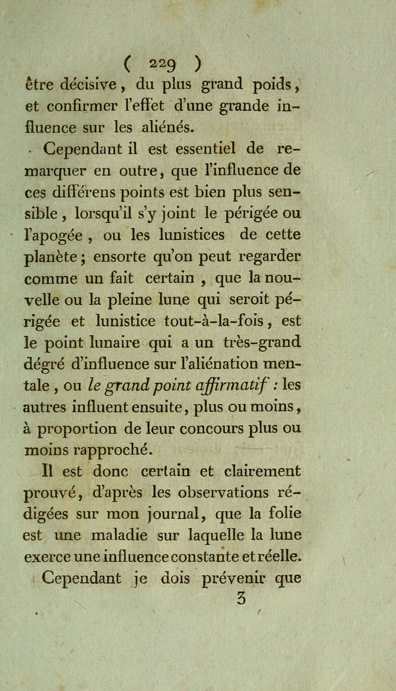 être décisive, du plus grand poids, et confirmer l'effet d'une grande in- fluence sur les aliénés. . Cependant il est essentiel de re- marquer en outre, que l'influence de ces differens points est bien plus sen- sible , lorsqu'il s'y joint le périgée ou l'apogée , ou les lunistices de cette planète ; ensorte qu'on peut regarder comme un fait certain , que la nou- velle ou la pleine lune qui seroit pé- rigée et lunistice tout-à-la-fois, est le point lunaire qui a un très-grand degré d'influence sur l'aliénation men- tale , ou le grand point affirmatif : les autres influent ensuite, plus ou moins, à proportion de leur concours plus ou moins rapproché. Il est donc certain et clairement prouvé, d'après les observations ré- digées sur mon journal, que la folie est une maladie sur laquelle la lune exerce une influence constante et réelle. Cependant je dois prévenir que 3