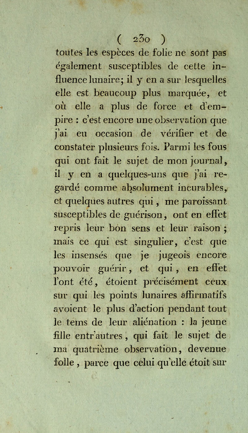 toutes les espèces de folie ne sont pas également susceptibles de cette in- fluence lunaire; il y en a sur lesquelles elle est beaucoup plus marquée, et où elle a plus de force et d'em- pire : c est encore une observation que jai eu occasion de vérifier et de constater plusieurs fois. Parmi les fous qui ont fait le sujet de mon journal^ il y en a quelques-uns que j'ai re- gardé comme absolument incurables^ et quelques autres qui, me paroissant susceptibles de guérison, ont en effet repris leur bon sens et leur raison ; mais ce qui est singulier, c'est que les insensés cjue je jugeois encore pouvoir guérir, et qui , en effet Tont été, étoient précisément ceux sur qui les points lunaires affîrmatifs avoîent le plus d'action pendant tout le tems de leur aliénation : la jeune fille entr'autres , qui fait le sujet de ma quatrième observation, devenue folle , parce que celui qu'elle étoit sur