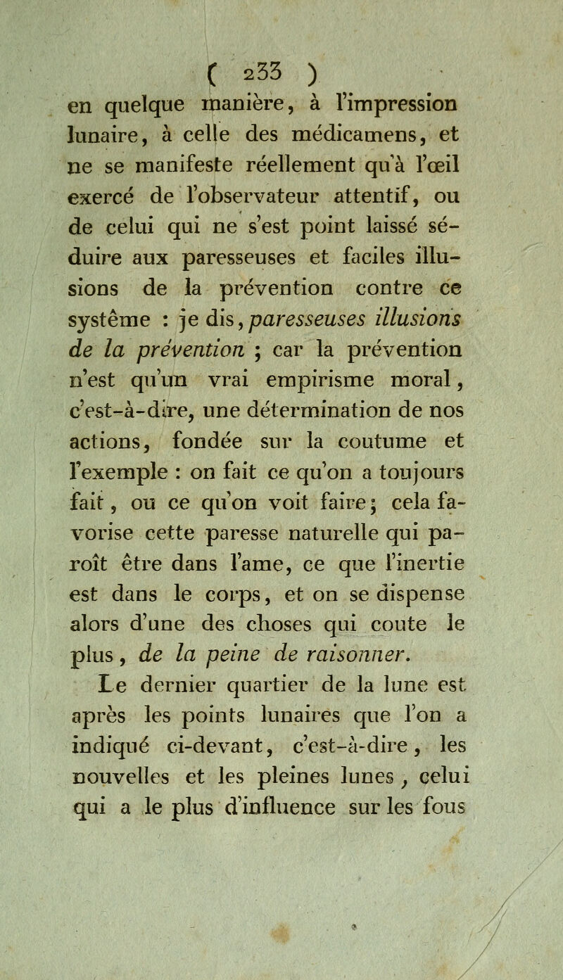 en quelque manière, à Timpression lunaire, à celle des médicamens, et ne se manifeste réellement qu à l'œil exercé de l'observateur attentif, ou de celui qui ne s'est point laissé sé- duire aux paresseuses et faciles illu- sions de la prévention contre ce système : ]e dis, paresseuses illusions de la prévention ; car la prévention n'est qu'un vrai empirisme moral, c'est-à-dire, une détermination de nos actions, fondée sur la coutume et l'exemple : on fait ce qu'on a toujours fait, ou ce qu on voit faire ; cela fa- vorise cette paresse naturelle qui pa- roît être dans l'ame, ce que l'inertie est dans le corps, et on se dispense alors d'une des choses qui coûte le plus, de la peine de raisonner. Le dernier quartier de la lune est après les points lunaires que l'on a indiqué ci-devant, c'est-à-dire, les nouvelles et les pleines lunes ^ celui qui a le plus d'influence sur les fous